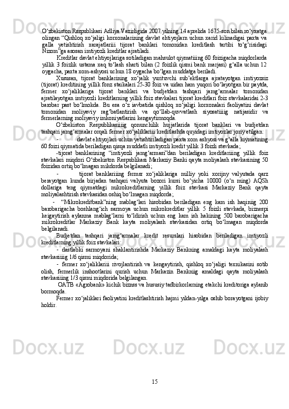 O‘zbekiston Rsspublikasi Adliya Vazirligida 2007 yilning 14 aprelida 1675-son bilan ro‘yxatga
olingan  “Qishloq xo‘jaligi  korxonalarining  davlat  ehtiyojlarn  uchun xarid  kilinadigai  paxta  va
galla   yetishtirish   xarajatlariii   tijorat   banklari   tomonidan   kreditlash   tartibi   to‘g‘risidagi
Nizom”ga asosan imtiyozli kreditlar ajratiladi.
Kreditlar davlat ehtiyojlariga sotiladigan mahsulot qiymatiiing 60 foizigacha miqdorlarda
yillik   3   foizlik   ustama   xaq   to‘lash   sharti   bilan   (2   foizlik   qismi   bank   marjasi)   g‘alla   uchun   12
oygacha, paxta xom-ashyosi uchun 18 oygacha bo‘lgan muddatga beriladi.
Xususan,   tijorat   banklarining   xo‘jalik   yurituvchi   sub’ektlarga   ajratayotgan   imtiyozsiz
(tijorat) kreditining yillik fonz staikalari 25-30 foiz va uidan ham yuqori bo‘layotgan bir paytda,
fermer   xo‘jaliklariga   tijorat   banklari   va   budjetdan   tashqari   jamg‘armalar   tomonidan
ajratilayotgan imtiyozli kreditlarning yillik foiz stavkalari tijorat kreditlari foiz stavkalaridai 2-3
barobar   past   bo‘lmokda.   Bu   esa   o‘z   iavbatida   qishloq   xo‘jaligi   korxonalari   faoliyatini   davlat
tomonidan   moliyaviy   rag‘batlantirish   va   qo‘llab-quvvatlash   siyosatiiiig   natijasidir   va
fermerlarning moliyaviy imkoniyatlarini kengaytirmoqda.
O‘zbekiston   Respublikasiiiig   qonunchilik   hujjatlarida   tijorat   banklari   va   budjetdan
tashqari jamg‘armalar orqali fermer xo‘jaliklariii kreditlashda quyidagi imtiyozlar joriy etilgan:
-  davlat ehtiyojlari uchun yetishtiriladigan paxta xom ashyosi va g‘alla kiymatining
60 foizi qiymatida beriladigan qisqa muddatli imtiyozli kredit yillik 3 foizli stavkada;
-tijorat   banklarining   “imtiyozli   jamg‘armasi”dan   beriladigan   kreditlariiing   yillik   foiz
stavkalari  miqdori  O‘zbekiston Respublikasi Markaziy  Banki qayta moliyalash  stavkasining  50
foizidan ortiq bo‘lmagan mikdorda belgilanadi;
-   tijorat   banklariiing   fermsr   xo‘jaliklariga   milliy   yoki   xorijny   valyutada   qarz
berayotgan   kunda   birjadan   tashqari   valyuta   bozori   kursi   bo‘yicha   10000   (o‘n   ming)   AQSh
dollariga   teng   qiymatdagi   mikrokreditlarning   yillik   foiz   stavkasi   Markaziy   Bank   qayta
moliyalashtirish stavkasidan oshiq bo‘lmagan miqdorda;
-   “Mikrokreditbank”ning   mablag‘lari   hisobidan   beriladigan   eng   kam   ish   haqiniig   200
barobarigacha   boshlang‘ich   sarmoya   uchun   mikrokreditlar   yillik   5   foizli   stavkada,   biznespi
keigaytirish   aylanma   mablag‘larni   to‘ldirish   uchun   eng   kam   ish   hakining   500   barobarigacha
mikrokreditlar   Markaziy   Bank   kayta   moliyalash   stavkasidan   ortiq   bo‘lmagan   miqdorda
belgilanadi.
Budjetdan   tashqari   jamg‘armalar   kredit   resurslari   hisobidan   beriladigan   imtiyozli
kreditlarning yillik foiz stavkalari:
- dastlabki   sarmoyani   shaklantirishda   Markaziy   Bankning   amaldagi   kayta   moliyalash
stavkasiiiig 1/6 qismi miqdorida;
- fermer   xo‘jaliklariii   rivojlantirish   va   kengaytirish,   qishloq   xo‘jaligi   texnikasini   sotib
olish,   fermerlik   inshootlarini   qurish   uchun   Markazin   Bankniig   amaldagi   qayta   moliyalash
stavkasiiing 1/3 qismi miqdorida belgilangan.
 OATB «Agrobank» kichik biznss va hususiy tadbirkorlarning etakchi kreditoriga aylanib
bormoqda. 
Fermer xo‘jaliklari faoliyatini kreditlashtirish hajmi yildan-yilga oshib borayotgani ijobiy
holdir. 
15 