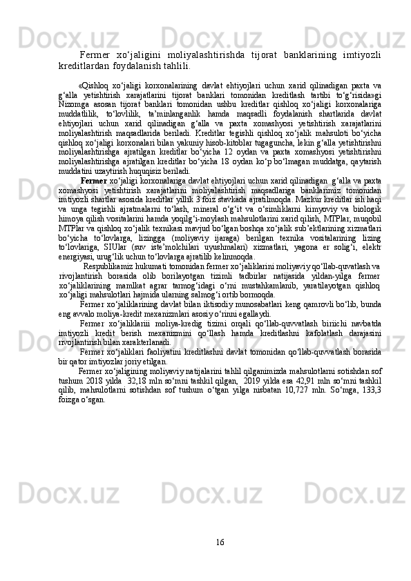 Fermer   xo‘jaligini   moliyalashtirishda   tijorat   banklarining   imtiyozli
kreditlardan foydalanish tahlili.
«Qishloq   xo‘jaligi   korxonalarining   davlat   ehtiyojlari   uchun   xarid   qilinadigan   paxta   va
g‘alla   yetishtirish   xarajatlarini   tijorat   banklari   tomonidan   kreditlash   tartibi   to‘g‘risida»gi
Nizomga   asosan   tijorat   banklari   tomonidan   ushbu   kreditlar   qishloq   xo‘jaligi   korxonalariga
muddatlilik,   to‘lovlilik,   ta’minlanganlik   hamda   maqsadli   foydalanish   shartlarida   davlat
ehtiyojlari   uchun   xarid   qilinadigan   g‘alla   va   paxta   xomashyosi   yetishtirish   xarajatlarini
moliyalashtirish   maqsadlarida   beriladi.   Kreditlar   tegishli   qishloq   xo‘jalik   mahsuloti   bo‘yicha
qishloq xo‘jaligi korxonalari bilan yakuniy hisob-kitoblar tugaguncha, lekin g‘alla yetishtirishni
moliyalashtirishga   ajratilgan   kreditlar   bo‘yicha   12   oydan   va   paxta   xomashyosi   yetishtirishni
moliyalashtirishga   ajratilgan   kreditlar   bo‘yicha   18   oydan   ko‘p   bo‘lmagan   muddatga,   qaytarish
muddatini uzaytirish huquqisiz beriladi.
  Fermer  xo‘jaligi korxonalariga davlat ehtiyojlari uchun xarid qilinadigan    g‘alla va paxta
xomashyosi   yetishtirish   xarajatlarini   moliyalashtirish   maqsadlariga   banklarimiz   tomonidan
imtiyozli shartlar asosida kreditlar yillik 3 foiz stavkada ajratilmoqda. Mazkur kreditlar ish haqi
va   unga   tegishli   ajratmalarni   to‘lash,   mineral   o‘g‘it   va   o‘simliklarni   kimyoviy   va   biologik
himoya qilish vositalarini hamda yoqilg‘i-moylash mahsulotlarini xarid qilish, MTPlar, muqobil
MTPlar va qishloq xo‘jalik texnikasi mavjud bo‘lgan boshqa xo‘jalik sub’ektlarining xizmatlari
bo‘yicha   to‘lovlarga,   lizingga   (moliyaviy   ijaraga)   berilgan   texnika   vositalarining   lizing
to‘lovlariga,   SIUlar   (suv   iste’molchilari   uyushmalari)   xizmatlari,   yagona   er   solig‘i,   elektr
energiyasi, urug‘lik uchun to‘lovlarga ajratilib kelinmoqda.
  Respublikamiz hukumati tomonidan fermer xo‘jaliklarini moliyaviy qo‘llab-quvatlash va
rivojlantirish   borasida   olib   borilayotgan   tizimli   tadbirlar   natijasida   yildan-yilga   fermer
xo‘jaliklarining   mamlkat   agrar   tarmog‘idagi   o‘rni   mustahkamlanib,   yaratilayotgan   qishloq
xo‘jaligi mahsulotlari hajmida ularning salmog‘i ortib bormoqda.
Fermer xo‘jaliklarining davlat bilan iktisodiy munosabatlari keng qamrovli  bo‘lib, bunda
eng avvalo moliya-kredit mexanizmlari asosiy o‘rinni egallaydi.
Fermer   xo‘jaliklariii   moliya-kredig   tizimi   orqali   qo‘llab-quvvatlash   biriichi   navbatda
imtiyozli   kredit   berish   mexanizmini   qo‘llash   hamda   kreditlashni   kafolatlash   darajasini
rivojlantirish bilan xarakterlanadi.
Fermer   xo‘jaliklari   faoliyatini   kreditlashni   davlat   tomonidan   qo‘llab-quvvatlash   borasida
bir qator imtiyozlar joriy etilgan. 
Fermer xo‘jaligining moliyaviy natijalarini tahlil qilganimizda m ahsulotlarni sotishdan sof
tushum   2018 yilda   32,18 mln so‘mni tashkil qilgan,   2019 yilda esa 42,91 mln so‘mni tashkil
qilib,   m ahsulotlarni   sotishdan   sof   tushum   o‘tgan   yilga   nisbatan   10,727   mln.   So‘mga,   133,3
foizga o‘sgan.  
16 