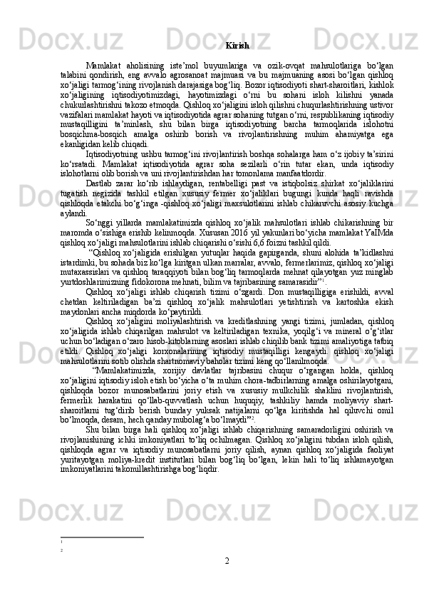 Kirish
Mamlakat   aholisining   iste’mol   buyumlariga   va   ozik-ovqat   mahsulotlariga   bo‘lgan
talabini   qondirish,   eng   avvalo   agrosanoat   majmuasi   va   bu   majmuaning   asosi   bo‘lgan   qishloq
xo‘jaligi tarmog‘ining rivojlanish darajasiga bog‘liq. Bozor iqtisodiyoti   shart-sharoitlari, kishlok
xo‘jaligining   iqtisodiyotimizdagi,   hayotimizdagi   o‘rni   bu   sohani   isloh   kilishni   yanada
chukurlashtirishni takozo etmoqda.  Qishloq xo‘jaligini isloh qilishni chuqurlashtirishning ustivor
vazifalari mamlakat hayoti va iqtisodiyotida agrar sohaning tutgan o‘rni, respublikaning iqtisodiy
mustaqilligini   ta’minlash,   shu   bilan   birga   iqtisodiyotning   barcha   tarmoqlarida   islohotni
bosqichma-bosqich   amalga   oshirib   borish   va   rivojlantirishning   muhim   ahamiyatga   ega
ekanligidan kelib chiqadi.
Iqtisodiyotning ushbu tarmog‘ini rivojlantirish boshqa sohalarga ham o‘z ijobiy ta’sirini
ko‘rsatadi.   Mamlakat   iqtisodiyotida   agrar   soha   sezilarli   o‘rin   tutar   ekan,   unda   iqtisodiy
islohotlarni olib borish va uni rivojlantirishdan har tomonlama manfaatdordir.
Dastlab   zarar   ko‘rib   ishlaydigan,   rentabelligi   past   va   istiqbolsiz   shirkat   xo‘jaliklarini
tugatish   negizida   tashkil   etilgan   xususiy   fermer   xo‘jaliklari   bugungi   kunda   haqli   ravishda
qishloqda   etakchi   bo‘g‘inga   -qishloq   xo‘jaligi   maxsulotlarini   ishlab   chikaruvchi   asosiy   kuchga
aylandi.
So‘nggi   yillarda   mamlakatimizda   qishloq   xo‘jalik   mahsulotlari   ishlab   chikarishning   bir
maromda o‘sishiga erishib kelinmoqda. Xususan 2016 yil yakunlari bo‘yicha mamlakat YaIMda
qishloq xo‘jaligi mahsulotlarini ishlab chiqarishi o‘sishi 6,6 foizni tashkil qildi.
  “Qishloq   xo‘jaligida   erishilgan   yutuqlar   haqida   gapirganda,   shuni   alohida   ta’kidlashni
istardimki, bu sohada biz ko‘lga kiritgan ulkan marralar, avvalo, fermerlarimiz, qishloq xo‘jaligi
mutaxassislari  va qishloq taraqqiyoti  bilan bog‘liq tarmoqlarda  mehnat  qilayotgan  yuz minglab
yurtdoshlarimizning fidokorona mehnati, bilim va tajribasining samarasidir” 1
.  
Qishloq   xo‘jaligi   ishlab   chiqarish   tizimi   o‘zgardi.   Don   mustaqilligiga   erishildi,   avval
chetdan   keltiriladigan   ba’zi   qishloq   xo‘jalik   mahsulotlari   yetishtirish   va   kartoshka   ekish
maydonlari ancha miqdorda ko‘paytirildi.
Qishloq   xo‘jaligini   moliyalashtirish   va   kreditlashning   yangi   tizimi,   jumladan,   qishloq
xo‘jaligida   ishlab   chiqarilgan   mahsulot   va   keltiriladigan   texnika,   yoqilg‘i   va   mineral   o‘g‘itlar
uchun bo‘ladigan o‘zaro hisob-kitoblarning asoslari ishlab chiqilib bank tizimi amaliyotiga tatbiq
etildi.   Qishloq   xo‘jaligi   korxonalarining   iqtisodiy   mustaqilligi   kengaydi.   qishloq   xo‘jaligi
mahsulotlarini sotib olishda shartnomaviy baholar tizimi keng qo‘llanilmoqda.
  “Mamlakatimizda,   xorijiy   davlatlar   tajribasini   chuqur   o‘rgangan   holda,   qishloq
xo‘jaligini iqtisodiy isloh etish bo‘yicha o‘ta muhim chora-tadbirlarning amalga oshirilayotgani,
qishloqda   bozor   munosabatlarini   joriy   etish   va   xususiy   mulkchilik   shaklini   rivojlantirish,
fermerlik   harakatini   qo‘llab-quvvatlash   uchun   huquqiy,   tashkiliy   hamda   moliyaviy   shart-
sharoitlarni   tug‘dirib   berish   bunday   yuksak   natijalarni   qo‘lga   kiritishda   hal   qiluvchi   omil
bo‘lmoqda, desam, hech qanday mubolag‘a bo‘lmaydi ” 2
. 
Shu   bilan   birga   hali   qishloq   xo‘jaligi   ishlab   chiqarishning   samaradorligini   oshirish   va
rivojlanishining   ichki   imkoniyatlari   to‘liq   ochilmagan.   Qishloq   xo‘jaligini   tubdan   isloh   qilish,
qishloqda   agrar   va   iqtisodiy   munosabatlarni   joriy   qilish,   aynan   qishloq   xo‘jaligida   faoliyat
yuritayotgan   moliya-kredit   institutlari   bilan   bog‘liq   bo‘lgan,   lekin   hali   to‘liq   ishlamayotgan
imkoniyatlarini takomillashtirishga bog‘liqdir.  
1
2
2 