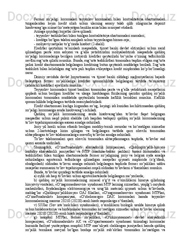 Fermer   xo‘jaligi   korxonalari   tayyorlov   korxonalari   bilan   kontraktatsiya   shartnomalari
tuzganlaridan   keyin   kredit   olish   uchun   ularning   asosiy   talab   qilib   olinguncha   depozit
hisobvarag‘iga xizmat ko‘rsatayotgan bankka ariza bilan murojaat etishadi.
Arizaga quyidagi hujjatlar ilova qilinadi:
- tayyorlov tashkilotlari bilan tuzilgan kontraktatsiya shartnomalari nusxalari;
- kreditga bo‘lgan talabni aniqlash uchun tayyorlangan biznes-reja;
- moliyaviy natijalar to‘g‘risida hisobot (2-shakl).
Kreditlar   qaytishini   ta’minlash   maqsadida,   tijorat   banki   davlat   ehtiyojlari   uchun   xarid
qilinadigan   paxta   xom   ashyosi   va   g‘alla   yetishtirishni   moliyalashtirish   maqsadida   qishloq
xo‘jaligi   korxonalariga   berilgan   imtiyozli   kreditlar   qaytarilishi   bo‘yicha   o‘zining   tadbirkorlik
xavfini sug‘urta qilishi mumkin. Bunda, sug‘urta tashkilotlari tomonidan taqdim etilgan sug‘urta
polisi kredit shartnomasida belgilangan kreditning butun qaytarish muddatiga beriladi. Sug‘urta
tashkiloti  bilan kelishilgan  sug‘urta puli taqdim  etilayotgan  kredit miqdoridan  ko‘p bo‘lmasligi
zarur. 
Doimiy   ravishda   davlat   buyurtmasini   va   tijorat   banki   oldidagi   majburiyatlarini   bajarib
kelayotgan   fermer   xo‘jaliklariga   kreditlar   qonunchilikda   belgilangan   tartibda   ta’minotsiz
(ishonchli kreditlar) ajratilishi mumkin.
Tayyorlov   korxonalari   tijorat  banklari   tomonidan   paxta   va  g‘alla  yetishtirish  xarajatlarini
qoplash   uchun   berilgan   kreditlar   va   ularga   hisoblangan   foizlarning   qarzdor   qishloq   xo‘jalik
korxonalari   tomonidan   muddatida   qaytarilishi   borasida   kafillik   berishlari   mumkin.   Kafillik
qonunchilikda belgilangan tartibda rasmiylashtiriladi.
Kredit shartnomasi kuchga kirgandan so‘ng, keyingi ish kunidan kechiktirmasdan qishloq
xo‘jaligi korxonasiga ssuda hisobvarag‘i ochiladi. 
Qishloq   xo‘jalik   korxonalarining   ssuda   hisobvarag‘idan   to‘lovlar   faqat   belgingan
maqsadlar   uchun   naqd   pulsiz   shaklda   (ish   haqidan   tashqari)   qishloq   xo‘jalik   korxonalarining
to‘lov topshiriqnomalariga asosan amalga oshiriladi.
Joriy   yil   hosili   uchun   etkazib   berilgan   moddiy-texnik   resurslar   va   ko‘rsatilgan   xizmatlar
uchun   2-kartotekaga   kirim   qilingan   va   belgilangan   tartibda   qarz   oluvchi   tomonidan
aktseptlangan to‘lov talabnomalariga muvofiq to‘lovlar amalga oshiriladi.
To‘lov   talabnomalari   qarz   oluvchi   tomonidan   aktseptlanmagan   taqdirda,   to‘lovlar   sud
qarori asosida undiriladi.
Shuningdek,   «O‘zneftmahsulot»   aksiyadorlik   kompaniyasi,   «Qishloqxo‘jalik-kimyo»
hududiy   aksiyadorlik   jamiyatlari   va   MTP   (mashina-traktor   parklari)   tuman   korxonalari   va
tashkilotlari   bilan   tuzilgan   shartnomalarda   fermer   xo‘jaligining   joriy   va   kelgusi   oyda   amalga
oshiriladigan   agrotexnik   tadbirlariga   qilinadigan   xarajatlar   qiymati   miqdorida   (o‘g‘itlash,
shudgorlash)   oldindan   to‘lovni   amalga   oshirish   belgilangan   taqdirda   fermer   xo‘jaliklari   ushbu
xarajatlar summasini to‘lov topshiriqnomalari orqali oldindan to‘lovlarni o‘tkazishlari mumkin.
Bunda, to‘lovlar quyidagi tartibda amalga oshiriladi:
a) oylik ish haqi to‘lovlari uchun agrotexkartalarda belgilangan me’yorlarda;
b)   qishloq   xo‘jalik   korxonalarining   mineral   o‘g‘it   va   o‘simliklarni   himoya   qilishning
kimyoviy vositalari, «O‘zagromashservis» uyushmasi MTP larining xizmatlari, yoqilg‘i-moylash
mahsulotlari,   foydalanilgan   elektroenergiya   va   urug‘lik   materiali   qiymati   uchun   to‘lovlarda,
mablag‘lar   «Qishloqxo‘jalikkimyo»   OAJ   filiallari,   «O‘zagromashservis»   uyushmasi   MTPlari,
«O‘zneftmahsulot»   kompaniyasi,   «O‘zbekenergo»   DAK   korxonalari   hamda   tayyorlov
korxonalarining maxsus 23210 (23220)-sonli hisob raqamlariga o‘tkaziladi;
v)   SIUlar   (Suv   iste’molchilari   uyushmalari),   o‘simliklarni   biologik   usulda   himoya   qilish
uchun biolaboratoriya va biofabrikalar tomonidan ko‘rsatilgan xizmatlar uchun to‘lovlar ularning
maxsus 23210 (23220)-sonli hisob raqamlariga o‘tkaziladi; 
g)   muqobil   MTPlar,   fermer   xo‘jaliklari,   «O‘zkimyosanoat»   davlat   aksiyadorlik
kompaniyasi,   «O‘zdonmahsulot»   AK   va   «O‘zpaxtasanoat»   uyushmasi   tizimidagi   korxonalar
huzurida faoliyat yuritayotgan muqobil MTP mas’uliyati cheklangan jamiyatlari hamda qishloq
xo‘jalik   texnikasi   mavjud   bo‘lgan   boshqa   xo‘jalik   sub’ektlari   tomonidan   ko‘rsatilgan   va 