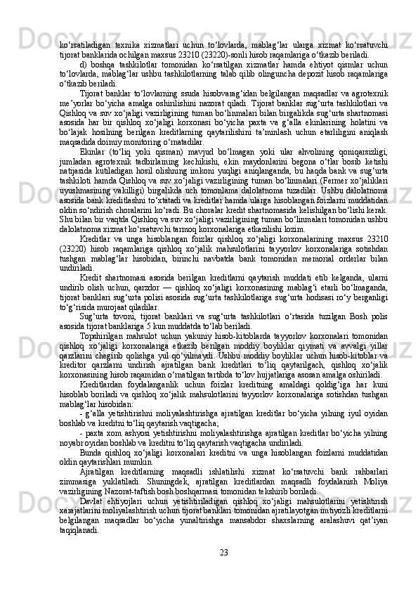 ko‘rsatiladigan   texnika   xizmatlari   uchun   to‘lovlarda,   mablag‘lar   ularga   xizmat   ko‘rsatuvchi
tijorat banklarida ochilgan maxsus 23210 (23220)-sonli hisob raqamlariga o‘tkazib beriladi.
d)   boshqa   tashkilotlar   tomonidan   ko‘rsatilgan   xizmatlar   hamda   ehtiyot   qismlar   uchun
to‘lovlarda,  mablag‘lar  ushbu  tashkilotlarning   talab  qilib  olinguncha  depozit  hisob  raqamlariga
o‘tkazib beriladi.
Tijorat   banklar   to‘lovlarning   ssuda   hisobvarag‘idan   belgilangan   maqsadlar   va   agrotexnik
me’yorlar   bo‘yicha   amalga   oshirilishini   nazorat   qiladi.   Tijorat   banklar   sug‘urta   tashkilotlari   va
Qishloq va suv xo‘jaligi  vazirligining tuman bo‘linmalari  bilan birgalikda  sug‘urta shartnomasi
asosida   har   bir   qishloq   xo‘jaligi   korxonasi   bo‘yicha   paxta   va   g‘alla   ekinlarining   holatini   va
bo‘lajak   hosilning   berilgan   kreditlarning   qaytarilishini   ta’minlash   uchun   etarliligini   aniqlash
maqsadida doimiy monitoring o‘rnatadilar. 
Ekinlar   (to‘liq   yoki   qisman)   mavjud   bo‘lmagan   yoki   ular   ahvolining   qoniqarsizligi,
jumladan   agrotexnik   tadbirlarning   kechikishi,   ekin   maydonlarini   begona   o‘tlar   bosib   ketishi
natijasida   kutiladigan   hosil   olishning   imkoni   yuqligi   aniqlanganda,   bu   haqda   bank   va   sug‘urta
tashkiloti  hamda Qishloq va suv xo‘jaligi  vazirligining  tuman  bo‘linmalari  (Fermer  xo‘jaliklari
uyushmasining   vakilligi)   birgalikda   uch   tomonlama   dalolatnoma   tuzadilar.   Ushbu   dalolatnoma
asosida bank kreditlashni to‘xtatadi va kreditlar hamda ularga hisoblangan foizlarni muddatidan
oldin so‘ndirish choralarini ko‘radi. Bu choralar kredit shartnomasida kelishilgan bo‘lishi kerak.
Shu bilan bir vaqtda Qishloq va suv xo‘jaligi vazirligining tuman bo‘linmalari tomonidan ushbu
dalolatnoma xizmat ko‘rsatuvchi tarmoq korxonalariga etkazilishi lozim.
Kreditlar   va   unga   hisoblangan   foizlar   qishloq   xo‘jaligi   korxonalarining   maxsus   23210
(23220)   hisob   raqamlariga   qishloq   xo‘jalik   mahsulotlarini   tayyorlov   korxonalariga   sotishdan
tushgan   mablag‘lar   hisobidan,   birinchi   navbatda   bank   tomonidan   memorial   orderlar   bilan
undiriladi.
Kredit   shartnomasi   asosida   berilgan   kreditlarni   qaytarish   muddati   etib   kelganda,   ularni
undirib   olish   uchun,   qarzdor   —   qishloq   xo‘jaligi   korxonasining   mablag‘i   etarli   bo‘lmaganda,
tijorat  banklari   sug‘urta   polisi  asosida   sug‘urta   tashkilotlariga  sug‘urta   hodisasi   ro‘y  berganligi
to‘g‘risida murojaat qiladilar.
Sug‘urta   tovoni,   tijorat   banklari   va   sug‘urta   tashkilotlari   o‘rtasida   tuzilgan   Bosh   polis
asosida tijorat banklariga 5 kun muddatda to‘lab beriladi.
Topshirilgan   mahsulot   uchun   yakuniy   hisob-kitoblarda   tayyorlov   korxonalari   tomonidan
qishloq   xo‘jaligi   korxonalariga   etkazib   berilgan   moddiy   boyliklar   qiymati   va   avvalgi   yillar
qarzlarini   chegirib   qolishga   yul   qo‘yilmaydi.   Ushbu   moddiy   boyliklar   uchun   hisob-kitoblar   va
kreditor   qarzlarni   undirish   ajratilgan   bank   kreditlari   to‘liq   qaytarilgach,   qishloq   xo‘jalik
korxonasining hisob raqamidan o‘rnatilgan tartibda to‘lov hujjatlariga asosan amalga oshiriladi.
Kreditlardan   foydalanganlik   uchun   foizlar   kreditning   amaldagi   qoldig‘iga   har   kuni
hisoblab   boriladi   va   qishloq   xo‘jalik   mahsulotlarini   tayyorlov   korxonalariga   sotishdan   tushgan
mablag‘lar hisobidan:
-   g‘alla   yetishtirishni   moliyalashtirishga   ajratilgan   kreditlar   bo‘yicha   yilning   iyul   oyidan
boshlab va kreditni to‘liq qaytarish vaqtigacha;
-   paxta   xom  ashyosi  yetishtirishni  moliyalashtirishga   ajratilgan   kreditlar  bo‘yicha  yilning
noyabr oyidan boshlab va kreditni to‘liq qaytarish vaqtigacha undiriladi.
Bunda   qishloq   xo‘jaligi   korxonalari   kreditni   va   unga   hisoblangan   foizlarni   muddatidan
oldin qaytarishlari mumkin.
Ajratilgan   kreditlarning   maqsadli   ishlatilishi   xizmat   ko‘rsatuvchi   bank   rahbarlari
zimmasiga   yuklatiladi.   Shuningdek,   ajratilgan   kreditlardan   maqsadli   foydalanish   Moliya
vazirligining Nazorat-taftish bosh boshqarmasi tomonidan tekshirib boriladi.
Davlat   ehtiyojlari   uchun   yetishtiriladigan   qishloq   xo‘jaligi   mahsulotlarini   yetishtirish
xarajatlarini moliyalashtirish uchun tijorat banklari tomonidan ajratilayotgan imtiyozli kreditlarni
belgilangan   maqsadlar   bo‘yicha   yunaltirishga   mansabdor   shaxslarning   aralashuvi   qat’iyan
taqiqlanadi.
23 
