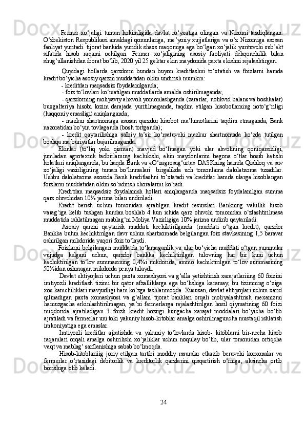   F ermer   xo‘jaligi   tuman   hokimligida   davlat   ro‘yxatiga   olingan   va   Nizomi   tasdiqlangan.
O‘zbekiston   Respublikasi  amaldagi  qonunlariga,  me’yoriy  xujjatlariga  va  o‘z  Nizomiga   asosan
faoliyat yuritadi. tijorat bankida yuridik shaxs maqomiga ega bo‘lgan xo‘jalik yurituvchi sub’ekt
sifatida   hisob   raqami   ochilgan.   Fermer   xo‘jaligining   asosiy   faoliyati   dehqonchilik   bilan
shug‘ullanishdan iborat bo‘lib, 2020 yil 25 gektar ekin maydonida paxta ekishni rejalashtirgan. 
Quyidagi   hollarda   qarzdorni   bundan   buyon   kreditlashni   to‘xtatish   va   foizlarni   hamda
kredit bo‘yicha asosiy qarzni muddatidan oldin undirish mumkin:
  - kreditdan maqsadsiz foydalanilganda;
- foiz to‘lovlari ko‘rsatilgan muddatlarda amalda oshirilmaganda;
- qarzdorning moliyaviy ahxvoli yomonlashganda (zararlar, nolikvid balans va boshkalar)
buxgalteriya   hisobi   lozim   darajada   yuritilmaganda,   taqdim   etilgan   hisobotlarning   noto‘g‘riligi
(haqqoniy emasligi) aniqlanganda;
-   mazkur   shartnomaga   asosan   qarzdor   hisobot   ma’lumotlarini   taqdim   etmaganda,   Bank
nazoratidan bo‘yin tovlaganda (bosh tortganda);
-   kredit   qaytarilishiga   salbiy   ta’sir   ko‘rsatuvchi   mazkur   shartnomada   ko‘zda   tutilgan
boshqa majburiyatlar bajarilmaganda.
Ekinlar   (to‘liq   yoki   qisman)   mavjud   bo‘lmagan   yoki   ular   ahvolining   qoniqarsizligi,
jumladan   agrotexnik   tadbirlarning   kechikishi,   ekin   maydonlarini   begona   o‘tlar   bosib   ketishi
holatlari aniqlanganda, bu haqda Bank va «O‘zagrosug‘urta» DASKning hamda Qishloq va suv
xo‘jaligi   vazirligining   tuman   bo‘linmalari     birgalikda   uch   tomonlama   dalolatnoma   tuzadilar.
Ushbu dalolatnoma  asosida Bank kreditlashni  to‘xtatadi  va kreditlar  hamda ularga hisoblangan
foizlarni muddatidan oldin so‘ndirish choralarini ko‘radi.
Kreditdan   maqsadsiz   foydalanish   hollari   aniqlanganda   maqsadsiz   foydalanilgan   summa
qarz oluvchidan 10% jarima bilan undiriladi.
Kredit   berish   uchun   tomonidan   ajratilgan   kredit   resurslari   Bankning   vakillik   hisob
varag‘iga   kelib   tushgan   kundan   boshlab   4   kun   ichida   qarz   oluvchi   tomonidan   o‘zlashtirilmasa
muddatida ishlatilmagan mablag‘ni Moliya Vazirligiga 10% jarima undirib qaytariladi.
Asosiy   qarzni   qaytarish   muddati   kechiktirilganda   (muddati   o‘tgan   kredit),   qarzdor
Bankka butun kechiktirilgan davr uchun shartnomada belgilangan foiz stavkasining 1,5 baravar
oshirilgan mikdorida yuqori foiz to‘laydi.
Foizlarni  belgilangan  muddatda to‘lamaganlik  va ular bo‘yicha  muddati  o‘tgan summalar
vujudga   kelgani   uchun,   qarzdor   bankka   kechiktirilgan   tulovning   har   bir   kuni   uchun
kechiktirilgan   to‘lov   summasining   0,4%i   mikdorida,   ammo   kechiktirilgan   to‘lov   summasining
50%idan oshmagan mikdorda penya tulaydi.
Davlat ehtiyojlari uchun paxta xomashyosi va g‘alla yetishtirish xarajatlariiing 60 foizini
imtiyozli   kreditlash   tizimi   bir   qator   afzalliklarga   ega   bo‘lishiga   karamay,   bu   tizimning   o‘ziga
xos kamchiliklari mavjudligi ham ko‘zga tashlanmoqda. Xususan, davlat ehtiyojlari uchun xarid
qilinadigan   paxta   xomashyosi   va   g‘allani   tijorat   banklari   orqali   moliyalashtirish   mexanizmi
haniuzgacha   erkinlashtirilmagan,   ya’ni   fermerlarga   rejalashtirilgan   hosil   qiymatining   60   foizi
miqdorida   ajratiladigan   3   foizli   kredit   hozirgi   kungacha   xarajat   moddalari   bo‘yicha   bo‘lib
ajratiladi va fermerlar uni toki yakuniy hisob-kitoblar amalga oshirilmaguncha mustaqil ishlatish
imkoniyatiga ega emaslar.
Imtiyozli   kreditlar   ajratishda   va   yakuniy   to‘lovlarda   hisob-   kitoblarni   bir-necha   hisob
raqamlari   orqali   amalga   oshirilishi   xo‘jaliklar   uchun   noqulay   bo‘lib,   ular   tomonidan   ortiqcha
vaqt va mablag‘ sarflanishiga sabab bo‘lmoqda.
Hisob-kitoblariiig   joriy   etilgan   tartibi   moddiy   rssurslar   etkazib   beruvchi   korxonalar   va
fermerlar   o‘rtasidagi   debitorlik   va   kreditorlik   qarzlarini   qisqartirish   o‘rniga,   aksincha   ortib
borishiga olib keladi.
24 