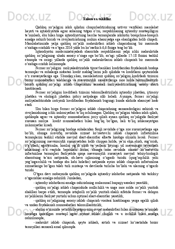 Xulosa va takliflar
Qishloq   xo‘jaligini   isloh   qilishni   chuqurlashtirishning   ustivor   vazifalari   mamlakat
hayoti   va   iqtisodiyotida   agrar   sohaning   tutgan   o‘rni,   respublikaning   iqtisodiy   mustaqilligini
ta’minlash,  shu bilan birga iqtisodiyotning  barcha tarmoqlarida  islohotni  bosqichma-bosqich
amalga oshirib borish va rivojlantirishning muhim ahamiyatga ega ekanligidan kelib chiqadi.
Mamlakatimizda   yalpi   qishloq   xo‘jalik   mahsulotlari   ishlab   chiqarishning   bir   maromda
o‘sishiga erishildi va o‘tgan 2016 yilda bu ko‘rsatkich 6,6 foizga teng bo‘ldi. 
Iqtisodiyotni   modernizatsiyalash   sharoitida   respublikamiz   yalpi   ichki   mahsulotida
qishloq   xo‘jaligining   ulushi   asosiy   o‘ringa   ega   bo‘lib,   so‘ngi   yillarda   17-18   foizini   tashkil
etmoqda   va   oxirgi   yillarda   qishloq   xo‘jalik   mahsulotlarini   ishlab   chiqarish   bir   maromda
o‘sishiga erishib kelinmoqda. 
Fermer xo‘jaligini    moliyalashtirishda tijorat banklari kreditlaridan foydalanish boshqa
tarmoqlar   va   sohalarga   nisbatan   kredit   mablag‘larini   jalb   qilishda   va   kreditlarni   qaytarishda
o‘z   xususiyatlariga   ega.   Shunday   ekan,   mamlakatimiz   qishloq   xo‘jaligini   kreditlash   tizimini
bozor   munosabatlari   talablariga   va   mavsumiylik   xarakterlariga   mos   holda   takomillashtirib
borish   qishloq   xo‘jaligi   ishlab   chiqarishini   samarali   moliyalashtirishning   asosiy   sharti
hisoblanadi. 
Fermer   xo‘jaligini   kreditlash   tizimini   takomillashtirilishi   iqtisodiy   jihatdan,   ijtimoiy
jihatdan   va   ekologik   jihatdan   ijobiy   natijalarga   olib   keladi.   Ayniqsa,   fermer   xo‘jaligi
moliyalashtirishda   imtiyozli   kreditlardan   foydalanish   bugungi   kunda   alohida   ahamiyat   kasb
etadi.
Shu   bilan   birga   f ermer   xo‘jaligini   ishlab   chiqarishning   samaradorligini   oshirish   va
rivojlanishining ichki imkoniyatlari to‘liq ochilmagan. Qishloq xo‘jaligini tubdan isloh qilish,
qishloqda   agrar   va   iqtisodiy   munosabatlarni   joriy   qilish   aynan   qishloq   xo‘jaligida   faoliyat
xususan   moliya     kredit   munosabatlari   bilan   bog‘liq   bo‘lgan,   hali   to‘liq   ishlamayotgan
imkoniyatlar kiradi.
Fermer xo‘jaligini ng boshqa sohalaridan  farqli ravishda o‘zga xos xususiyatlarga ega
bo‘lib,   shunga   muvofiq   ravishda   xizmat   ko‘rsatuvchi   ishlab   chiqarish   infratuzilma
tarmoqlarini   tashkil   etishda   mavjud   shart-sharoitlar   albatta   hisobga   olinishi   kerak.   Fermer
xo‘jaligini ning   mavsumiylik   xususiyatidan   kelib   chiqqan   holda,   ya’ni   ekin   ekish,   sug‘orish,
o‘g‘itlash,   agrotexnika,   hosilni   yig‘ib   olish   va   yerlarni   keyingi   yil   mavsumiga   tayyorlash
ishlarining   o‘z   vaqtida   bajarilishi   lozim,   shunga   mos   ravishda   xizmat   ko‘rsatuvchi
infratuzilma   tarmoqlari   faoliyatida   qisqa   mavsumiylik   xususiyati   mavjud:   tabiiy-biologik
sharoitning   ta’siri   natijasida,   ob-havo   iqlimining   o‘zgarib   turishi   (qurg‘oqchilik   yoki
yog‘ingarchilik   va   boshqa   shu   kabi   holatlar)   natijasida   ayrim   ishlab   chiqarish   infratuzilma
xizmatlariga   bo‘lgan   talab   turli   mintaqa   va   davrlarda   turlicha   bo‘lishi   va   ularning   o‘zgarib
turishi.
O‘tgan   davr   mobaynida   qishloq   xo‘jaligida   iqtisodiy   islohotlar   natijasida   tub   tarkibiy
o‘zgarishlar amalga oshirildi.  Jumladan,
- iqtisodiy islohotlarni amalga oshirishning mukammal huquqiy asoslari yaratildi;
- qishloq   xo‘jaligi   ishlab   chiqarishida   mulkchilik   va   unga   mos   xolda   xo‘jalik   yuritish
shakllari   barpo   etildi,   tarmoqda   istiqbolli   xo‘jalik   yuritish   shakli   sifatida   fermer   va   dehqon
xo‘jaliklarini faoliyat yurtishi uchun optimal shart-sharoitlar yaratildi;
- qishloq   xo‘jaligining   asosiy   ishlab   chiqarish   vositasi   hisoblangan   yerga   egalik   qilish
va undan foydalanish munosabatlari takomillashtirildi;
- aholini o‘zimizda yetishtirilayotgan oziq-ovqat mahsulotlari bilan muntazam ta’minlab
borishga   qaratilgan   mustaqil   agrar   siyosat   ishlab   chiqildi   va   u   izchillik   bilan   amalga
oshirilmoqda;
- mahsulot   ishlab   chiqarish,   qayta   ishlash,   sotish   va   xizmat   ko‘rsatishda   bozor
tamoyillari samarali amal qilmoqda.  