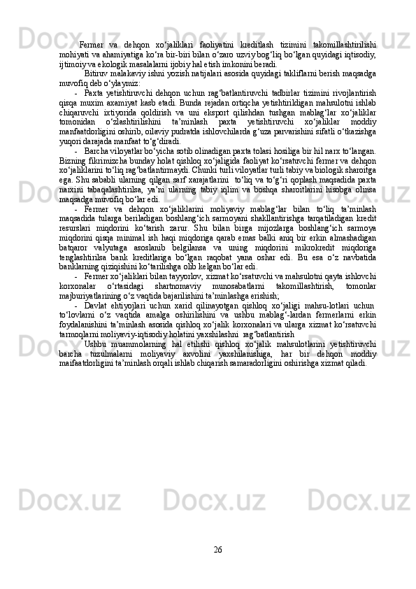 Fermer   va   dehqon   xo‘jaliklari   faoliyatini   kreditlash   tizimini   takomillashtirilishi
mohiyati va ahamiyatiga ko‘ra bir-biri bilan o‘zaro uzviy bog‘liq bo‘lgan quyidagi iqtisodiy,
ijtimoiy va ekologik masalalarni ijobiy hal etish imkonini beradi.
Bitiruv malakaviy ishni yozish natijalari asosida quyidagi takliflarni berish maqsadga
muvofiq deb o‘ylaymiz:
- Paxta   yetishtiruvchi   dehqon   uchun   rag‘batlantiruvchi   tadbirlar   tizimini   rivojlantirish
qisqa muxim  axamiyat  kasb etadi. Bunda rejadan  ortiqcha  yetishtirildigan  mahsulotni  ishlab
chiqaruvchi   ixtiyorida   qoldirish   va   uni   eksport   qilishdan   tushgan   mablag‘lar   xo‘jaliklar
tomonidan   o‘zlashtirilishini   ta’minlash   paxta   yetishtiruvchi   xo‘jaliklar   moddiy
manfaatdorligini oshirib, oilaviy pudratda ishlovchilarda g‘uza parvarishini sifatli o‘tkazishga
yuqori darajada manfaat to‘g‘diradi.
- Barcha viloyatlar bo‘yicha sotib olinadigan paxta tolasi hosiliga bir hil narx to‘langan.
Bizning fikrimizcha bunday holat qishloq xo‘jaligida faoliyat ko‘rsatuvchi fermer va dehqon
xo‘jaliklarini to‘liq rag‘batlantirmaydi. Chunki turli viloyatlar turli tabiy va biologik sharoitga
ega. Shu sababli ularning qilgan sarf xarajatlarini   to‘liq va to‘g‘ri qoplash maqsadida  paxta
narxini   tabaqalashtirilsa,   ya’ni   ularning   tabiy   iqlim   va   boshqa   sharoitlarini   hisobga   olinsa
maqsadga muvofiq bo‘lar edi.
- Fermer   va   dehqon   xo‘jaliklarini   moliyaviy   mablag‘lar   bilan   to‘liq   ta’minlash
maqsadida   tularga   beriladigan   boshlang‘ich   sarmoyani   shakllantirishga   tarqatiladigan   kredit
resurslari   miqdorini   ko‘tarish   zarur.   Shu   bilan   birga   mijozlarga   boshlang‘ich   sarmoya
miqdorini   qisqa   minimal   ish   haqi   miqdoriga   qarab   emas   balki   aniq   bir   erkin   almashadigan
batqaror   valyutaga   asoslanib   belgilansa   va   uning   miqdorini   mikrokredit   miqdoriga
tenglashtirilsa   bank   kreditlariga   bo‘lgan   raqobat   yana   oshar   edi.   Bu   esa   o‘z   navbatida
banklarning qiziqishini ko‘tarilishga olib kelgan bo‘lar edi.
- Fermer xo‘jaliklari bilan tayyorlov, xizmat ko‘rsatuvchi va mahsulotni qayta ishlovchi
korxonalar   o‘rtasidagi   shartnomaviy   munosabatlarni   takomillashtirish,   tomonlar
majburiyatlarining o‘z vaqtida bajarilishini ta’minlashga erishish;
- Davlat   ehtiyojlari   uchun   xarid   qilinayotgan   qishloq   xo‘jaligi   mahsu-lotlari   uchun  
to‘lovlarni   o‘z   vaqtida   amalga   oshirilishini   va   ushbu   mablag‘-lardan   fermerlarni   erkin
foydalanishini  ta’minlash asosida qishloq xo‘jalik  korxonalari va ularga xizmat  ko‘rsatuvchi
tarmoqlarni moliyaviy-iqtisodiy holatini yaxshilashni    rag‘batlantirish
Ushbu   muammolarning   hal   etilishi   qishloq   xo‘jalik   mahsulotlarini   yetishtiruvchi
barcha   tuzulmalarni   moliyaviy   axvolini   yaxshilanishiga,   har   bir   dehqon   moddiy
maifaatdorligini ta’minlash orqali ishlab chiqarish samaradorligini oshirishga xizmat qiladi.
26 