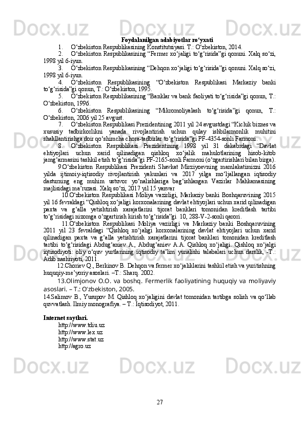Foydalanilgan adabiyotlar ro‘yxati
1. O‘zbekiston Respublikasining Konstitutsiyasi. T.: O‘zbekiston, 2014. 
2. O‘zbekiston Respublikasining “Fermer xo‘jaligi to‘g‘risida”gi qonuni. Xalq so‘zi,
1998 yil 6-iyun.
3. O‘zbekiston Respublikasining “Dehqon xo‘jaligi to‘g‘risida”gi qonuni. Xalq so‘zi,
1998 yil 6-iyun.
4. O‘zbekiston   Respublikasining   “O‘zbekiston   Respublikasi   Markaziy   banki
to‘g‘risida”gi qonun, T.: O‘zbekiston, 1995.
5. O‘zbek iston Respublikasining “Banklar va bank faoliyati to‘g‘risida”gi qonun, T.:
O‘zbekiston, 1996.    
6. O‘zbekiston   Respublikasining   “Mikromoliyalash   to‘g‘risida”gi   qonun,   T.:
O‘zbekiston, 2006 yil 25 avgust.
7. O‘zbekiston Respublikasi Prezidentining 2011 yil 24 avgustdagi “Kichik biznes va
xususiy   tadbirkorlikni   yanada   rivojlantirish   uchun   qulay   ishbilarmonlik   muhitini
shakllantirishga doir qo‘shimcha chora-tadbirlar  to‘g‘risida”gi PF-4354-sonli Farmoni.
8. O‘zbekiston   Respublikasi   Prezidentining   1998   yil   31   dekabrdagi   “Davlat
ehtiyojlari   uchun   xarid   qilinadigan   qishloq   xo‘jalik   mahulotlarining   hisob-kitob
jamg‘armasini tashkil etish  to‘g‘risida”gi PF-2165-sonli Farmoni (o‘zgartirishlari bilan birga).
9.O‘zbekiston   Respublikasi   Prezidenti   Shavkat   Mirziyoevning   mamlakatimizni   2016
yilda   ijtimoiy-iqtisodiy   rivojlantirish   yakunlari   va   2017   yilga   mo‘ljallangan   iqtisodiy
dasturning   eng   muhim   ustuvor   yo‘nalishlariga   bag‘ishlangan   Vazirlar   Mahkamasining
majlisidagi ma’ruzasi.  Xalq so‘zi, 2017 yil 15 yanvar
10. O‘zbekiston   Respublikasi   Moliya   vazirligi,   Markaziy   banki   Boshqaruvining   2015
yil 16 fevraldagi “ Qishloq xo‘jaligi korxonalarining davlat ehtiyojlari uchun xarid qilinadigan
paxta   va   g‘alla   yetishtirish   xarajatlarini   tijorat   banklari   tomonidan   kreditlash   tartibi
to‘g‘risidagi nizomga o‘zgartirish kirish to‘g‘risida”gi   10, 288-V-2-sonli qarori.
11. O‘zbekiston   Respublikasi   Moliya   vazirligi   va   Markaziy   banki   Boshqaruvining
2011   yil   23   fevraldagi   “ Qishloq   xo‘jaligi   korxonalarining   davlat   ehtiyojlari   uchun   xarid
qilinadigan   paxta   va   g‘alla   yetishtirish   xarajatlarini   tijorat   banklari   tomonidan   kreditlash
tartibi   to‘g‘risidagi   Abdug‘aniev   A.,   Abdug‘aniev   A.A.   Qishloq   xo‘jaligi.   Qishloq   xo‘jalgi
iqtisodiyoti:   oliy   o‘quv   yurtlarining   iqtisodiy   ta’lim   yunalishi   talabalari   uchun   darslik,   -T.:
Adib nashriyoti, 2011.
12.Choriev Q., Berkinov B. Dehqon va fermer xo‘jaliklarini tashkil etish va yuritishning
huquqiy-me’yoriy asoslari. –T.: Sharq. 2002.
13. Olimjonov   O.O.   va   boshq.   Fermerlik   faoliyatining   huquqiy   va   moliyaviy
asoslari. – T.: O‘zbekiston, 2005.
14. Salimov   B.,   Yusupov   M.   Qishloq   xo‘jaligini   davlat   tomonidan   tartibga   solish   va   qo‘llab
quvvatlash. Ilmiy monografiya. – T.: Iqtisodiyot, 2011. 
Internet saytlari.
http://www. tdiu .uz
http://www.lex.uz
http:// www.stat.uz  
http://agro.uz
27 