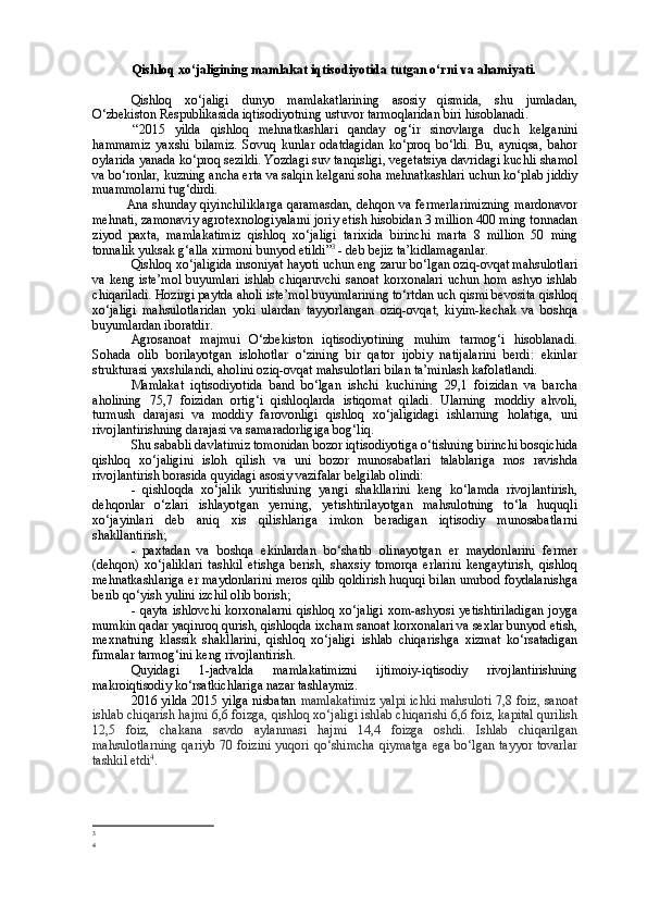 Qishloq xo‘jaligining mamlakat iqtisodiyotida tutgan o‘rni va ahamiyati.
Qishloq   xo‘jaligi   dunyo   mamlakatlarining   asosiy   qismida,   shu   jumladan,
O‘zbekiston Respublikasida iqtisodiyotning ustuvor tarmoqlaridan biri hisoblanadi. 
  “ 2015   yilda   qishloq   mehnatkashlari   qanday   og‘ir   sinovlarga   duch   kelganini
hammamiz   yaxshi   bilamiz.   Sovuq   kunlar   odatdagidan   ko‘proq   bo‘ldi.   Bu,   ayniqsa,   bahor
oylarida yanada ko‘proq sezildi. Yozdagi suv tanqisligi, vegetatsiya davridagi kuchli shamol
va bo‘ronlar, kuzning ancha erta va salqin kelgani soha mehnatkashlari uchun ko‘plab jiddiy
muammolarni tug‘dirdi.  
  Ana shunday qiyinchiliklarga qaramasdan, dehqon va fermerlarimizning mardonavor
mehnati, zamonaviy agrotexnologiyalarni joriy etish hisobidan 3 million 400 ming tonnadan
ziyod   paxta,   mamlakatimiz   qishloq   xo‘jaligi   tarixida   birinchi   marta   8   million   50   ming
tonnalik yuksak g‘alla xirmoni bunyod etildi ” 3
 - deb bejiz ta’kidlamaganlar. 
Qishloq xo‘jaligida insoniyat hayoti uchun eng zarur bo‘lgan oziq-ovqat mahsulotlari
va keng iste’mol  buyumlari ishlab chiqaruvchi sanoat korxonalari uchun hom ashyo ishlab
chiqariladi. Hozirgi paytda aholi iste’mol buyumlarining to‘rtdan uch qismi bevosita qishloq
xo‘jaligi   mahsulotlaridan   yoki   ulardan   tayyorlangan   oziq-ovqat,   kiyim-kechak   va   boshqa
buyumlardan iboratdir. 
Agrosanoat   majmui   O‘zbekiston   iqtisodiyotining   muhim   tarmog‘i   hisoblanadi.
Sohada   olib   borilayotgan   islohotlar   o‘zining   bir   qator   ijobiy   natijalarini   berdi:   ekinlar
strukturasi yaxshilandi, aholini oziq-ovqat mahsulotlari bilan ta’minlash kafolatlandi. 
Mamlakat   iqtisodiyotida   band   bo‘lgan   ishchi   kuchining   29,1   foizidan   va   barcha
aholining   75,7   foizidan   ortig‘i   qishloqlarda   istiqomat   qiladi.   Ularning   moddiy   ahvoli,
turmush   darajasi   va   moddiy   farovonligi   qishloq   xo‘jaligidagi   ishlarning   holatiga,   uni
rivojlantirishning darajasi va samaradorligiga bog‘liq. 
Shu sababli davlatimiz tomonidan bozor iqtisodiyotiga o‘tishning birinchi bosqichida
qishloq   xo‘jaligini   isloh   qilish   va   uni   bozor   munosabatlari   talablariga   mos   ravishda
rivojlantirish borasida quyidagi asosiy vazifalar belgilab olindi:
-   qishloqda   xo‘jalik   yuritishning   yangi   shakllarini   keng   ko‘lamda   rivojlantirish,
dehqonlar   o‘zlari   ishlayotgan   yerning,   yetishtirilayotgan   mahsulotning   to‘la   huquqli
xo‘jayinlari   deb   aniq   xis   qilishlariga   imkon   beradigan   iqtisodiy   munosabatlarni
shakllantirish;
-   paxtadan   va   boshqa   ekinlardan   bo‘shatib   olinayotgan   er   maydonlarini   fermer
(dehqon)   xo‘jaliklari   tashkil   etishga   berish,   shaxsiy   tomorqa   erlarini   kengaytirish,   qishloq
mehnatkashlariga er maydonlarini meros qilib qoldirish huquqi bilan umrbod foydalanishga
berib qo‘yish yulini izchil olib borish;
- qayta  ishlovchi  korxonalarni  qishloq xo‘jaligi  xom-ashyosi yetishtiriladigan  joyga
mumkin qadar yaqinroq qurish, qishloqda ixcham sanoat korxonalari va sexlar bunyod etish,
mexnatning   klassik   shakllarini,   qishloq   xo‘jaligi   ishlab   chiqarishga   xizmat   ko‘rsatadigan
firmalar tarmog‘ini keng rivojlantirish.
Quyidagi   1-jadvalda   mamlakatimizni   ijtimoiy-iqtisodiy   rivojlantirishning
makroiqtisodiy ko‘rsatkichlariga nazar tashlaymiz. 
2016 yilda 2015 yilga nisbatan   mamlakatimiz yalpi ichki mahsuloti 7,8 foiz, sanoat
ishlab chiqarish hajmi 6,6 foizga, qishloq xo‘jaligi ishlab chiqarishi 6,6 foiz, kapital qurilish
12,5   foiz,   chakana   savdo   aylanmasi   hajmi   14,4   foizga   oshdi.   Ishlab   chiqarilgan
mahsulotlarning  qariyb 70 foizini  yuqori qo‘shimcha  qiymatga  ega bo‘lgan tayyor tovarlar
tashkil etdi 4
. 
3
4 