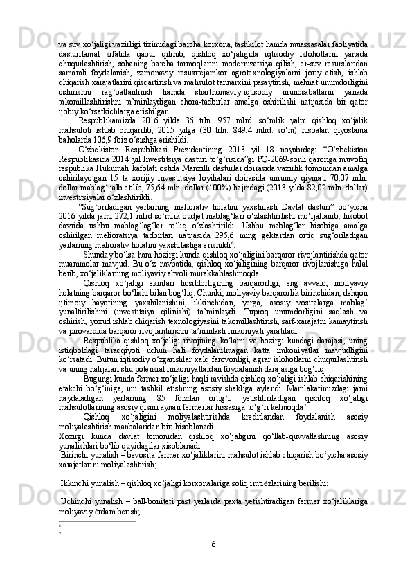 va suv xo‘jaligi vazirligi   tizimidagi barcha korxona, tashkilot hamda muassasalar faoliyatida
dasturilamal   sifatida   qabul   qilinib,   qishloq   xo‘jaligida   iqtisodiy   islohotlarni   yanada
chuqurlashtirish,   sohaning   barcha   tarmoqlarini   modernizatsiya   qilish,   er-suv   resurslaridan
samarali   foydalanish,   zamonaviy   resusrtejamkor   agrotexnologiyalarni   joriy   etish,   ishlab
chiqarish xarajatlarini qisqartirish va mahsulot tannarxini pasaytirish, mehnat unumdorligini
oshirishni   rag‘batlantirish   hamda   shartnomaviy-iqtisodiy   munosabatlarni   yanada
takomillashtirishni   ta’minlaydigan   chora-tadbirlar   amalga   oshirilishi   natijasida   bir   qator
ijobiy ko‘rsatkichlarga erishilgan. 
Respublikamizda   2016   yilda   36   trln.   957   mlrd.   so‘mlik   yalpi   qishloq   xo‘jalik
mahsuloti   ishlab   chiqarilib,   2015   yilga   (30   trln.   849,4   mlrd.   so‘m)   nisbatan   qiyoslama
baholarda 106,9 foiz o‘sishga erishildi. 
O‘zbekiston   Respublikasi   Prezidentining   2013   yil   18   noyabrdagi   “O‘zbekiston
Respublikasida 2014 yil Investitsiya dasturi to‘g‘risida”gi PQ-2069-sonli qaroriga muvofiq
respublika Hukumati kafolati ostida Manzilli dasturlar doirasida vazirlik tomonidan amalga
oshirilayotgan   15   ta   xorijiy   investitsiya   loyihalari   doirasida   umumiy   qiymati   70,07   mln.
dollar mablag‘ jalb etilib, 75,64 mln. dollar (100%) hajmdagi (2013 yilda 82,02 mln. dollar)
investitsiyalar o‘zlashtirildi.
“Sug‘oriladigan   yerlarning   meliorativ   holatini   yaxshilash   Davlat   dasturi”   bo‘yicha
2016 yilda jami 272,1 mlrd so‘mlik budjet mablag‘lari o‘zlashtirilishi mo‘ljallanib, hisobot
davrida   ushbu   mablag‘lag‘lar   to‘liq   o‘zlashtirildi.   Ushbu   mablag‘lar   hisobiga   amalga
oshirilgan   melioratsiya   tadbirlari   natijasida   295,6   ming   gektardan   ortiq   sug‘oriladigan
yerlarning meliorativ holatini yaxshilashga erishildi 6
.
Shunday bo‘lsa ham hozirgi kunda qishloq xo‘jaligini barqaror rivojlantirishda qator
muammolar   mavjud.   Bu   o‘z   navbatida,   qishloq   xo‘jaligining   barqaror   rivojlanishiga   halal
berib, xo‘jaliklarning moliyaviy ahvoli murakkablashmoqda.
Qishloq   xo‘jaligi   ekinlari   hosildorligining   barqarorligi,   eng   avvalo,   moliyaviy
holatning barqaror bo‘lishi bilan bog‘liq. Chunki, moliyaviy barqarorlik birinchidan, dehqon
ijtimoiy   hayotining   yaxshilanishini,   ikkinchidan,   yerga,   asosiy   vositalarga   mablag‘
yunaltirilishini   (investitsiya   qilinishi)   ta’minlaydi.   Tuproq   unumdorligini   saqlash   va
oshirish, yoxud ishlab chiqarish texnologiyasini takomillashtirish, sarf-xarajatni kamaytirish
va pirovardida barqaror rivojlantirishni ta’minlash imkoniyati yaratiladi.
Respublika   qishloq   xo‘jaligi   rivojining   ko‘lami   va   hozirgi   kundagi   darajasi,   uning
istiqboldagi   taraqqiyoti   uchun   hali   foydalanilmagan   katta   imkoniyatlar   mavjudligini
ko‘rsatadi.  Butun iqtisodiy o‘zgarishlar  xalq farovonligi,  agrar islohotlarni  chuqurlashtirish
va uning natijalari shu potensial imkoniyatlardan foydalanish darajasiga bog‘liq.
Bugungi kunda fermer xo‘jaligi haqli ravishda qishloq xo‘jaligi ishlab chiqarishining
etakchi   bo‘g‘iniga,   uni   tashkil   etishning   asosiy   shakliga   aylandi.   Mamlakatimizdagi   jami
haydaladigan   yerlarning   85   foizdan   ortig‘i,   yetishtiriladigan   qishloq   xo‘jaligi
mahsulotlarining asosiy qismi aynan fermerlar hissasiga to‘g‘ri kelmoqda 7
.
Qishloq   xo‘jaligini   moliyalashtirishda   kreditlaridan   foydalanish   asosiy
moliyalashtirish manbalaridan biri hisoblanadi.
Xozirgi   kunda   davlat   tomonidan   qishloq   xo‘jaligini   qo‘llab-quvvatlashning   asosiy
yunalishlari bo‘lib quyidagilar xisoblanadi: 
Birinchi yunalish – bevosita fermer xo‘jaliklarini mahsulot ishlab chiqarish bo‘yicha asosiy
xarajatlarini moliyalashtirish; 
Ikkinchi yunalish – qishloq xo‘jaligi korxonalariga soliq imti ѐ zlarining berilishi; 
Uchinchi   yunalish   –   ball-boniteti   past   yerlarda   paxta   yetishtiradigan   fermer   xo‘jaliklariga
moliyaviy  ѐ rdam berish; 
6
7
6 