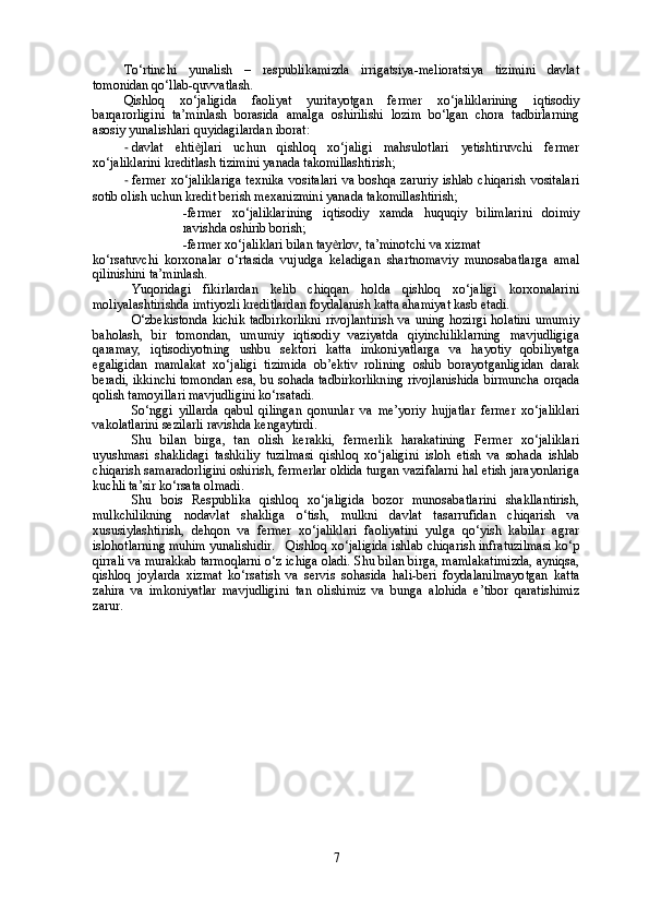 To‘rtinchi   yunalish   –   respublikamizda   irrigatsiya-melioratsiya   tizimini   davlat
tomonidan qo‘llab-quvvatlash. 
Qishloq   xo‘jaligida   faoliyat   yuritayotgan   fermer   xo‘jaliklarining   iqtisodiy
barqarorligini   ta’minlash   borasida   amalga   oshirilishi   lozim   bo‘lgan   chora   tadbirlarning
asosiy yunalishlari quyidagilardan iborat: 
- davlat   ehti ѐ jlari   uchun   qishloq   xo‘jaligi   mahsulotlari   yetishtiruvchi   fermer
xo‘jaliklarini kreditlash tizimini yanada takomillashtirish; 
- fermer  xo‘jaliklariga  texnika  vositalari  va boshqa zaruriy  ishlab chiqarish  vositalari
sotib olish uchun kredit berish mexanizmini yanada takomillashtirish; 
- fermer   xo‘jaliklarining   iqtisodiy   xamda   huquqiy   bilimlarini   doimiy
ravishda oshirib borish; 
- fermer xo‘jaliklari bilan tay ѐ rlov, ta’minotchi va xizmat
ko‘rsatuvchi   korxonalar   o‘rtasida   vujudga   keladigan   shartnomaviy   munosabatlarga   amal
qilinishini ta’minlash.
Yuqoridagi   fikirlardan   kelib   chiqqan   holda   qishloq   xo‘jaligi   korxonalarini
moliyalashtirishda imtiyozli kreditlardan foydalanish katta ahamiyat kasb etadi.
O‘zbekistonda  kichik tadbirkorlikni  rivojlantirish  va  uning hozirgi  holatini  umumiy
baholash,   bir   tomondan,   umumiy   iqtisodiy   vaziyatda   qiyinchiliklarning   mavjudligiga
qaramay,   iqtisodiyotning   ushbu   sektori   katta   imkoniyatlarga   va   hayotiy   qobiliyatga
egaligidan   mamlakat   xo‘jaligi   tizimida   ob’ektiv   rolining   oshib   borayotganligidan   darak
beradi, ikkinchi tomondan esa, bu sohada tadbirkorlikning rivojlanishida birmuncha orqada
qolish tamoyillari mavjudligini ko‘rsatadi.
So‘nggi   yillarda   qabul   qilingan   qonunlar   va   me’yoriy   hujjatlar   fermer   xo‘jaliklari
vakolatlarini sezilarli ravishda kengaytirdi. 
Shu   bilan   birga,   tan   olish   kerakki,   fermerlik   harakatining   Fermer   xo‘jaliklari
uyushmasi   shaklidagi   tashkiliy   tuzilmasi   qishloq   xo‘jaligini   isloh   etish   va   sohada   ishlab
chiqarish samaradorligini oshirish, fermerlar oldida turgan vazifalarni hal etish jarayonlariga
kuchli ta’sir ko‘rsata olmadi. 
Shu   bois   Respublika   qishloq   xo‘jaligida   bozor   munosabatlarini   shakllantirish,
mulkchilikning   nodavlat   shakliga   o‘tish,   mulkni   davlat   tasarrufidan   chiqarish   va
xususiylashtirish,   dehqon   va   fermer   xo‘jaliklari   faoliyatini   yulga   qo‘yish   kabilar   agrar
islohotlarning muhim yunalishidir. Qishloq xo‘jaligida ishlab chiqarish infratuzilmasi ko‘p
qirrali va murakkab tarmoqlarni o‘z ichiga oladi. Shu bilan birga, mamlakatimizda, ayniqsa,
qishloq   joylarda   xizmat   ko‘rsatish   va   servis   sohasida   hali-beri   foydalanilmayotgan   katta
zahira   va   imkoniyatlar   mavjudligini   tan   olishimiz   va   bunga   alohida   e’tibor   qaratishimiz
zarur. 
7 