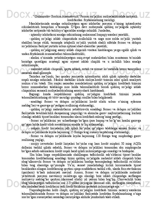 “ Gulmurodov Ibrohim Azamatovich” Fermer xo‘jalikni moliyalashtirishda imtiyozli
kreditlardan  foydalanishning zarurligi.
Mamlakatimizda   amalga   oshirilayotgan   agrar   islohotlar   jarayoni   o‘zining   iqtisodiyotni
erkinlashtirish   bosqichini   o‘tamoqda.   O‘tgan   davr   mobaynida   qishloq   xo‘jaligida   iqtisodiy
islohotlar natijasida tub tarkibiy o‘zgarishlar amalga oshirildi.  Jumladan,
- iqtisodiy islohotlarni amalga oshirishning mukammal huquqiy asoslari yaratildi;
- qishloq   xo‘jaligi   ishlab   chiqarishida   mulkchilik   va   unga   mos   xolda   xo‘jalik   yuritish
shakllari   barpo   etildi,   tarmoqda   istiqbolli   xo‘jalik   yuritish   shakli   sifatida   fermer   va   dehqon
xo‘jaliklarini faoliyat yurtishi uchun optimal shart-sharoitlar yaratildi;
- qishloq   xo‘jaligining   asosiy  ishlab   chiqarish   vositasi   hisoblangan   yerga   egalik   qilish   va
undan foydalanish munosabatlari takomillashtirildi;
- aholini   o‘zimizda   yetishtirilayotgan   oziq-ovqat   mahsulotlari   bilan   muntazam   ta’minlab
borishga   qaratilgan   mustaqil   agrar   siyosat   ishlab   chiqildi   va   u   izchillik   bilan   amalga
oshirilmoqda;
- mahsulot ishlab chiqarish, qayta ishlash, sotish va xizmat ko‘rsatishda bozor tamoyillari
samarali amal qilmoqda. 
Tarixdan   ma’lumki,   har   qanday   jamiyatda   iqtisodiyotni   isloh   qilish   iqtisodiy   dastaklar
orqali   amalga   oshiriladi.   Mazkur   dastaklar   ichida   moliya-kredit   tizimini   islox   qilish   amaliyoti
muhim   o‘rin   tutadi.   Shu   nuqtai   nazardan   mamlakatimiz   qishloq   xo‘jaligini   kreditlash   tizimini
bozor   munosabatlari   talablariga   mos   holda   takomillashtirib   borish   qishloq   xo‘jaligi   ishlab
chiqarishini samarali moliyalashtirishning asosiy sharti hisoblanadi.
Bugungi   kunda   respublikamiz   qishloq   xo‘jaligini   kreditlash   tizimini   yanada
takomillashtirishning ob’ektiv zarurligi quyidagi omillar bilan belgilanadi:
- amaldagi   fermer   va   dehqon   xo‘jaliklarini   kredit   olishi   uchun   o‘zining   aylanma
mablag‘lari va garovga qo‘yadigan mulkining etishmasligi;  
- qishloq   xo‘jaligi   mahsulotlarini   yetishtiruvchi   amaldagi   fermer   va   dehqon   xo‘jaliklari
faoliyatida   tavakkalchilik   darajasining   yuqoriligi   va   aksincha   garov   majburiyatlarining   kuchsiz
ekanligi sababli tijorat banklari tomonidan ularni kreditlash salmog‘ining pastligi;
- fermer   xo‘jaliklarini   ye r  uchastkasiga   bo‘lgan   ijara   huquqi  va   bo‘lg‘usi   hosilni   garovga
qo‘ygan holda kredit olish mexanizmini amalda to‘liq ishlamasligi;
- xalqaro   kredit   liniyalarini   jalb   qilish   bo‘yicha   qo‘yilgan   talablarga   asosan   fermer   va
dehqon xo‘jaliklarida loyiha hajmining 25 foiziga teng xususiy kapitalning etishmasligi;
- fermer   va   dehqon   xo‘jaliklarida   loyiha   hajmining   120   foiziga   teng   miqdordagi   garov
mulkining yuqligi;
- xorijiy   investorlar   kredit   liniyalari   bo‘yicha   eng   kam   kredit   miqdori   50   ming   AQSh
dollarini   tashkil   qilishi   sababli,   fermer   va   dehqon   xo‘jaliklari   tomonidan   shu   miqdorgacha
bo‘lgan asbob-uskunalarni kredit orqali harid qilish imkoniyatiga ega emasligi va boshqalar.
  Shu   bilan   birga   respublikamizda   shakllangan   tadbirkorlik   sub’ektlarini   tijorat   banklar
tomonidan   kreditlashning   amaldagi   tizimi   qishloq   xo‘jaligida   mahsulot   ishlab   chiqarish   bilan
shug‘ullanuvchi   fermer   va   dehqon   xo‘jaliklarini   boshqa   tarmoqlardagi   tadbirkorlik   su’ektlari
bilan   teng   sharoitga   qo‘ymoqda.   Ya’ni,   sanoat   yunalishidagi   kichik   korxonalarda   tijorat
banklaridan olingan kreditlarning qaytimi qisqa muddatlarni tashkil etib, ularda foiz stavkalarini
(qarzlarni)   to‘lash   imkoniyati   mavjud.   Ammo,   fermer   va   dehqon   xo‘jaliklarida   mahsulot
yetishtirish   jarayoni   mavsumiy   xarakterga   ega   ekanligi   bois   ishlab   chiqarishga   sarflangan
moliyaviy   mablag‘lar   qaytimi   (daromad   olishi)   yil   yakuni   bilan   bog‘liq.   Chorvachilik   bilan
shug‘ullanayotgan   tadbirkorlar   esa   2-3   yildan   keyingina   daromad   olib,   sarflangan   xarajatlarni,
shu jumladan bank kreditlarini yoki kredit foizlarini qaytarish imkoniyatiga ega.
Yuqoridagilardan   kelib   chiqib,   qishloq   xo‘jaligini   kreditlash   tizimini   nazariy   asoslarini
takomillashtirishda   fermer   va   dehqon   xo‘jaliklari   faoliyatida   kreditdan   foydalanishning   o‘ziga
xos bo‘lgan xususiyatlari asosidagi zaruriyatiga alohida yondoshish talab etiladi .   