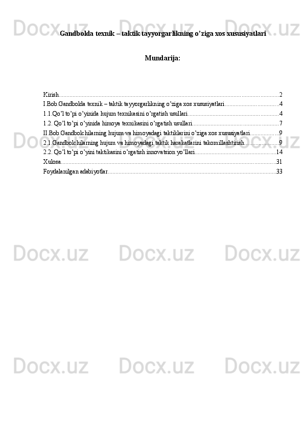 Gandbolda texnik – taktik tayyorgarlikning o’ziga xos xususiyatlari
Mundarija:
Kirish ............................................................................................................................................... 2
I.Bob.Gandbolda texnik – taktik tayyorgarlikning o’ziga xos xususiyatlari ................................... 4
1.1.Qo’l to’pi o’yinida hujum texnikasini o’rgatish usullari. .......................................................... 4
1.2. Qo’l to’pi o’yinida himoya texnikasini o’rgatish usullari. ....................................................... 7
II.Bob.Gandbolchilarning hujum va himoyadagi taktiklarini o’ziga xos xususiyatlari ................... 9
2.1.Gandbolchilarning hujum va himoyadagi taktik harakatlarini takomillashtirish ...................... 9
2.2. Qo’l to’pi o’yini taktikasini o’rgatish innovatsion yo’llari ..................................................... 14
Xulosa. ........................................................................................................................................... 31
Foydalanilgan adabiyоtlar .............................................................................................................. 33