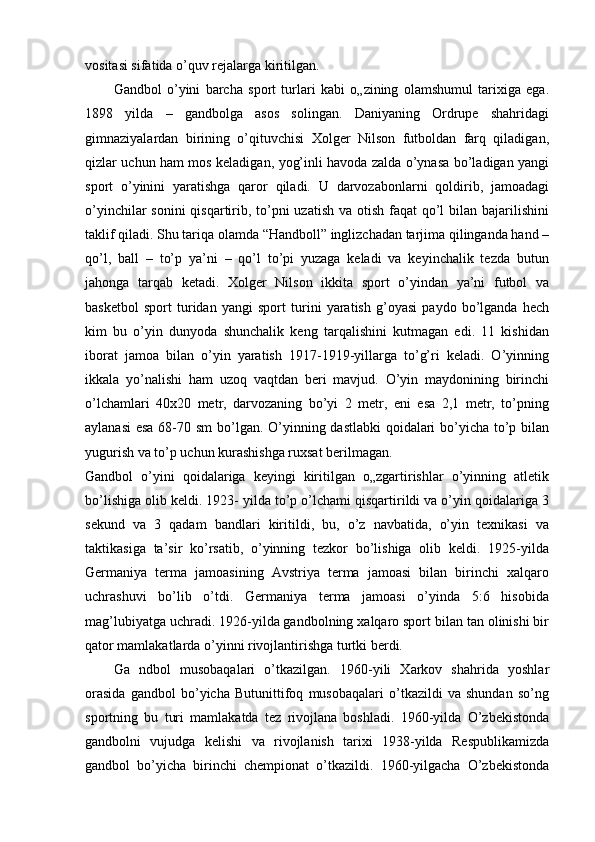 vositasi sifatida o’quv rejalarga kiritilgan.
Gandbol   o’yini   barcha   sport   turlari   kabi   o„zining   olamshumul   tarixiga   ega.
1898   yilda   –   gandbolga   asos   solingan.   Daniyaning   Ordrupe   shahridagi
gimnaziyalardan   birining   o’qituvchisi   Xolger   Nilson   futboldan   farq   qiladigan,
qizlar uchun ham mos keladigan, yog’inli havoda zalda o’ynasa bo’ladigan yangi
sport   o’yinini   yaratishga   qaror   qiladi.   U   darvozabonlarni   qoldirib,   jamoadagi
o’yinchilar  sonini qisqartirib, to’pni uzatish va otish faqat qo’l bilan bajarilishini
taklif qiladi. Shu tariqa olamda “Handboll” inglizchadan tarjima qilinganda hand –
qo’l,   ball   –   to’p   ya’ni   –   qo’l   to’pi   yuzaga   keladi   va   keyinchalik   tezda   butun
jahonga   tarqab   ketadi.   Xolger   Nilson   ikkita   sport   o’yindan   ya’ni   futbol   va
basketbol   sport   turidan   yangi   sport   turini   yaratish   g’oyasi   paydo   bo’lganda   hech
kim   bu   o’yin   dunyoda   shunchalik   keng   tarqalishini   kutmagan   edi.   11   kishidan
iborat   jamoa   bilan   o’yin   yaratish   1917-1919-yillarga   to’g’ri   keladi.   O’yinning
ikkala   yo’nalishi   ham   uzoq   vaqtdan   beri   mavjud.   O’yin   maydonining   birinchi
o’lchamlari   40x20   metr,   darvozaning   bo’yi   2   metr,   eni   esa   2,1   metr,   to’pning
aylanasi  esa 68-70 sm  bo’lgan. O’yinning dastlabki  qoidalari bo’yicha to’p bilan
yugurish va to’p uchun kurashishga ruxsat berilmagan.
Gandbol   o’yini   qoidalariga   keyingi   kiritilgan   o„zgartirishlar   o’yinning   atletik
bo’lishiga olib keldi. 1923- yilda to’p o’lchami qisqartirildi va o’yin qoidalariga 3
sekund   va   3   qadam   bandlari   kiritildi,   bu,   o’z   navbatida,   o’yin   texnikasi   va
taktikasiga   ta’sir   ko’rsatib,   o’yinning   tezkor   bo’lishiga   olib   keldi.   1925-yilda
Germaniya   terma   jamoasining   Avstriya   terma   jamoasi   bilan   birinchi   xalqaro
uchrashuvi   bo’lib   o’tdi.   Germaniya   terma   jamoasi   o’yinda   5:6   hisobida
mag’lubiyatga uchradi. 1926-yilda gandbolning xalqaro sport bilan tan olinishi bir
qator mamlakatlarda o’yinni rivojlantirishga turtki berdi.
Ga   ndbol   musobaqalari   o’tkazilgan.   1960-yili   Xarkov   shahrida   yoshlar
orasida   gandbol   bo’yicha   Butunittifoq   musobaqalari   o’tkazildi   va   shundan   so’ng
sportning   bu   turi   mamlakatda   tez   rivojlana   boshladi.   1960-yilda   O’zbekistonda
gandbolni   vujudga   kelishi   va   rivojlanish   tarixi   1938-yilda   Respublikamizda
gandbol   bo’yicha   birinchi   chempionat   o’tkazildi.   1960-yilgacha   O’zbekistonda