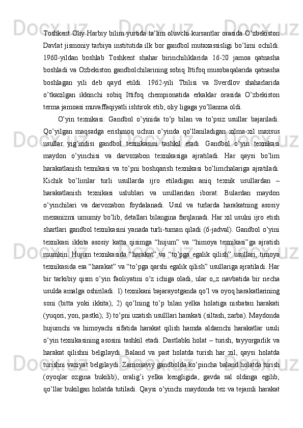 Toshkent Oliy Harbiy bilim yurtida ta’lim oluvchi kursantlar orasida O’zbekiston
Davlat jismoniy tarbiya institutida ilk bor gandbol mutaxassisligi bo’limi ochildi.
1960-yildan   boshlab   Toshkent   shahar   birinchiliklarida   16-20   jamoa   qatnasha
boshladi va Ozbekiston gandbolchilarining sobiq Ittifoq musobaqalarida qatnasha
boshlagan   yili   deb   qayd   etildi.   1962-yili   Tbilisi   va   Sverdlov   shaharlarida
o’tkazilgan   ikkinchi   sobiq   Ittifoq   chempionatida   erkaklar   orasida   O’zbekiston
terma jamoasi muvaffaqiyatli ishtirok etib, oliy ligaga yo’llanma oldi.
O’yin   texnikasi:   Gandbol   o’yinida   to’p   bilan   va   to’psiz   usullar   bajariladi.
Qo’yilgan   maqsadga   erishmoq   uchun   o’yinda   qo’llaniladigan   xilma-xil   maxsus
usullar   yig’indisi   gandbol   texnikasini   tashkil   etadi.   Gandbol   o’yin   texnikasi
maydon   o’yinchisi   va   darvozabon   texnikasiga   ajratiladi.   Har   qaysi   bo’lim
harakatlanish   texnikasi   va   to’pni   boshqarish   texnikasi   bo’limchalariga   ajratiladi.
Kichik   bo’limlar   turli   usullarda   ijro   etiladigan   aniq   texnik   usullardan   –
harakatlanish   texnikasi   uslublari   va   usullaridan   iborat.   Bulardan   maydon
o’yinchilari   va   darvozabon   foydalanadi.   Usul   va   turlarda   harakatning   asosiy
mexanizmi umumiy bo’lib, detallari bilangina farqlanadi. Har xil usulni ijro etish
shartlari gandbol texnikasini yanada turli-tuman qiladi (6-jadval). Gandbol o’yini
texnikasi   ikkita   asosiy   katta   qisimga   “hujum”   va   “himoya   texnikasi”ga   ajratish
mumkin.   Hujum   texnikasida   “harakat”   va   “to’pga   egalik   qilish”   usullari,   timoya
texnikasida esa “harakat” va “to’pga qarshi egalik qilish” usullariga ajratiladi. Har
bir   tarkibiy   qism   o’yin   faoliyatini   o’z   ichiga   oladi,   ular   o„z   navbatida   bir   necha
usulda amalga oshiriladi. 1) texnikani bajarayotganda qo’l va oyoq harakatlarining
soni   (bitta   yoki   ikkita);   2)   qo’lning   to’p   bilan   yelka   holatiga   nisbatan   harakati
(yuqori, yon, pastki); 3) to’pni uzatish usulllari harakati (siltash, zarba). Maydonda
hujumchi   va   himoyachi   sifatida   harakat   qilish   hamda   aldamchi   harakatlar   usuli
o’yin texnikasining asosini tashkil etadi. Dastlabki holat – turish, tayyorgarlik va
harakat   qilishni   belgilaydi.   Baland   va   past   holatda   turish   har   xil,   qaysi   holatda
turishni vaziyat belgilaydi. Zamonaviy gandbolda ko’pincha baland holatda turish
(oyoqlar   ozgina   bukilib),   oralig’i   yelka   kengligida,   gavda   sal   oldinga   egilib,
qo’llar bukilgan holatda tutiladi. Qaysi o’yinchi maydonda tez va tejamli harakat 