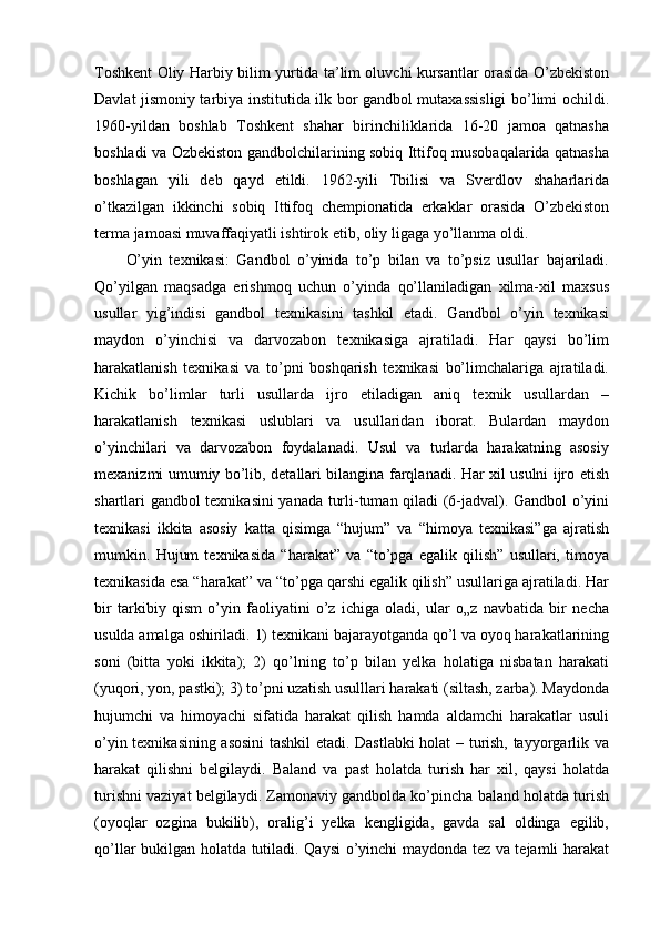Toshkent Oliy Harbiy bilim yurtida ta’lim oluvchi kursantlar orasida O’zbekiston
Davlat jismoniy tarbiya institutida ilk bor gandbol mutaxassisligi bo’limi ochildi.
1960-yildan   boshlab   Toshkent   shahar   birinchiliklarida   16-20   jamoa   qatnasha
boshladi va Ozbekiston gandbolchilarining sobiq Ittifoq musobaqalarida qatnasha
boshlagan   yili   deb   qayd   etildi.   1962-yili   Tbilisi   va   Sverdlov   shaharlarida
o’tkazilgan   ikkinchi   sobiq   Ittifoq   chempionatida   erkaklar   orasida   O’zbekiston
terma jamoasi muvaffaqiyatli ishtirok etib, oliy ligaga yo’llanma oldi.
O’yin   texnikasi:   Gandbol   o’yinida   to’p   bilan   va   to’psiz   usullar   bajariladi.
Qo’yilgan   maqsadga   erishmoq   uchun   o’yinda   qo’llaniladigan   xilma-xil   maxsus
usullar   yig’indisi   gandbol   texnikasini   tashkil   etadi.   Gandbol   o’yin   texnikasi
maydon   o’yinchisi   va   darvozabon   texnikasiga   ajratiladi.   Har   qaysi   bo’lim
harakatlanish   texnikasi   va   to’pni   boshqarish   texnikasi   bo’limchalariga   ajratiladi.
Kichik   bo’limlar   turli   usullarda   ijro   etiladigan   aniq   texnik   usullardan   –
harakatlanish   texnikasi   uslublari   va   usullaridan   iborat.   Bulardan   maydon
o’yinchilari   va   darvozabon   foydalanadi.   Usul   va   turlarda   harakatning   asosiy
mexanizmi umumiy bo’lib, detallari bilangina farqlanadi. Har xil usulni ijro etish
shartlari gandbol texnikasini yanada turli-tuman qiladi (6-jadval). Gandbol o’yini
texnikasi   ikkita   asosiy   katta   qisimga   “hujum”   va   “himoya   texnikasi”ga   ajratish
mumkin.   Hujum   texnikasida   “harakat”   va   “to’pga   egalik   qilish”   usullari,   timoya
texnikasida esa “harakat” va “to’pga qarshi egalik qilish” usullariga ajratiladi. Har
bir   tarkibiy   qism   o’yin   faoliyatini   o’z   ichiga   oladi,   ular   o„z   navbatida   bir   necha
usulda amalga oshiriladi. 1) texnikani bajarayotganda qo’l va oyoq harakatlarining
soni   (bitta   yoki   ikkita);   2)   qo’lning   to’p   bilan   yelka   holatiga   nisbatan   harakati
(yuqori, yon, pastki); 3) to’pni uzatish usulllari harakati (siltash, zarba). Maydonda
hujumchi   va   himoyachi   sifatida   harakat   qilish   hamda   aldamchi   harakatlar   usuli
o’yin texnikasining asosini tashkil etadi. Dastlabki holat – turish, tayyorgarlik va
harakat   qilishni   belgilaydi.   Baland   va   past   holatda   turish   har   xil,   qaysi   holatda
turishni vaziyat belgilaydi. Zamonaviy gandbolda ko’pincha baland holatda turish
(oyoqlar   ozgina   bukilib),   oralig’i   yelka   kengligida,   gavda   sal   oldinga   egilib,
qo’llar bukilgan holatda tutiladi. Qaysi o’yinchi maydonda tez va tejamli harakat