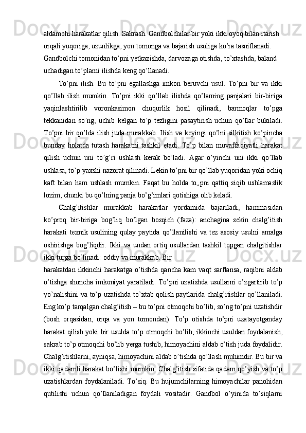 aldamchi harakatlar qilish. Sakrash. Gandbolchilar bir yoki ikki oyoq bilan itarish 
orqali yuqoriga, uzunlikga, yon tomonga va bajarish usuliga ko’ra tasniflanadi. 
Gandbolchi tomonidan to’pni yetkazishda, darvozaga otishda, to’xtashda, baland 
uchadigan to’plarni ilishda keng qo’llanadi.
To’pni   ilish.   Bu   to’pni   egallashga   imkon   beruvchi   usul.   To’pni   bir   va   ikki
qo’llab   ilish   mumkin.   To’pni   ikki   qo’llab   ilishda   qo’larning   panjalari   bir-biriga
yaqinlashtirilib   voronkasimon   chuqurlik   hosil   qilinadi,   barmoqlar   to’pga
tekkanidan   so’ng,   uchib   kelgan   to’p   tezligini   pasaytirish   uchun   qo’llar   bukiladi.
To’pni bir qo’lda ilish juda murakkab. Ilish va keyingi  qo’lni  silkitish ko’pincha
bunday   holatda   tutash   harakatni   tashkil   etadi.   To’p   bilan   muvaffaqiyatli   harakat
qilish   uchun   uni   to’g’ri   ushlash   kerak   bo’ladi.   Agar   o’yinchi   uni   ikki   qo’llab
ushlasa, to’p yaxshi nazorat qilinadi. Lekin to’pni bir qo’llab yuqoridan yoki ochiq
kaft   bilan   ham   ushlash   mumkin.   Faqat   bu   holda   to„pni   qattiq   siqib   ushlamaslik
lozim, chunki bu qo’lning panja bo’g’imlari qotishiga olib keladi.
Chalg’itishlar   murakkab   harakatlar   yordamida   bajariladi,   hammasidan
ko’proq   bir-biriga   bog’liq   bo’lgan   bosqich   (faza):   anchagina   sekin   chalg’itish
harakati   texnik   usulining   qulay   paytida   qo’llanilishi   va   tez   asosiy   usulni   amalga
oshirishga   bog’liqdir.   Ikki   va   undan   ortiq   usullardan   tashkil   topgan   chalgitishlar
ikki turga bo’linadi: oddiy va murakkab. Bir
harakatdan   ikkinchi   harakatga   o’tishda   qancha   kam   vaqt   sarflansa,   raqibni   aldab
o’tishga shuncha  imkoniyat  yaratiladi. To’pni  uzatishda usullarni  o’zgartirib to’p
yo’nalishini va to’p uzatishda to’xtab qolish paytlarida chalg’itishlar qo’llaniladi.
Eng ko’p tarqalgan chalg’itish – bu to’pni otmoqchi bo’lib, so’ng to’pni uzatishdir
(bosh   orqasidan,   orqa   va   yon   tomondan).   To’p   otishda   to’pni   uzatayotganday
harakat qilish yoki bir usulda to’p otmoqchi bo’lib, ikkinchi usuldan foydalanish,
sakrab to’p otmoqchi bo’lib yerga tushib, himoyachini aldab o’tish juda foydalidir.
Chalg’itishlarni, ayniqsa, himoyachini aldab o’tishda qo’llash muhimdir. Bu bir va
ikki qadamli harakat bo’lishi mumkin. Chalg’itish sifatida qadam qo’yish va to’p
uzatishlardan   foydalaniladi.   To’siq.   Bu   hujumchilarning   himoyachilar   panohidan
qutilishi   uchun   qo’llaniladigan   foydali   vositadir.   Gandbol   o’yinida   to’siqlarni 