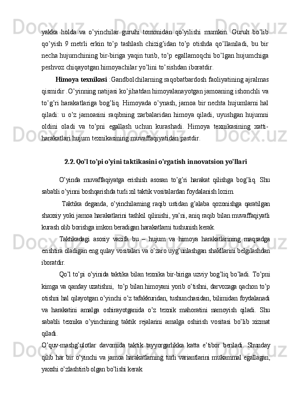 yakka   holda   va   o’yinchilar   guruhi   tomonidan   qo’yilishi   mumkin.   Guruh   bo’lib
qo’yish   9   metrli   erkin   to’p   tashlash   chizig’idan   to’p   otishda   qo’llaniladi,   bu   bir
necha hujumchining bir-biriga yaqin turib, to’p egallamoqchi bo’lgan hujumchiga
peshvoz chiqayotgan himoyachilar yo’lini to’sishdan iboratdir.
Himoya texnikasi  :Gandbolchilarning raqobatbardosh faoliyatining ajralmas
qismidir .O’yinning natijasi ko’jihatdan himoyalanayotgan jamoaning ishonchli va
to’g’ri harakatlariga bog’liq. Himoyada o’ynash, jamoa bir nechta hujumlarni hal
qiladi:   u   o’z   jamoasini   raqibning   zarbalaridan   himoya   qiladi,   uyushgan   hujumni
oldini   oladi   va   to’pni   egallash   uchun   kurashadi.   Himoya   texnikasining   xatti-
harakatlari hujum texnikasining muvaffaqiyatidan pastdir.
2 .2 .   Qo’l to’pi o’yini taktikasini o’rgatish innovatsion yo’llari
O’yinda   muvaffaqiyatga   erishish   asosan   to’g’ri   harakat   qilishga   bog’liq.   Shu
sababli o’yinni boshqarishda turli xil taktik vositalardan foydalanish lozim.
  Taktika   deganda,   o’yinchilarning   raqib   ustidan   g’alaba   qozonishga   qaratilgan
shaxsiy yoki jamoa harakatlarini tashkil qilinishi, ya’ni, aniq raqib bilan muvaffaqiyatli
kurash olib borishga imkon beradigan harakatlarni tushunish kerak.
Taktikadagi   asosiy   vazifa   bu   –   hujum   va   himoya   harakatlarining   maqsadga
erishtira oladigan eng qulay vositalari va o’zaro uyg’unlashgan shakllarini belgilashdan
iboratdir.
Qo’l to’pi o’yinida taktika bilan texnika bir-biriga uzviy bog’liq bo’ladi. To’pni
kimga va qanday uzatishni,  to’p bilan himoyani yorib o’tishni, darvozaga qachon to’p
otishni hal qilayotgan o’yinchi o’z tafakkuridan, tushunchasidan, bilimidan foydalanadi
va   harakatini   amalga   oshirayotganida   o’z   texnik   mahoratini   namoyish   qiladi.   Shu
sababli   texnika   o’yinchining   taktik   rejalarini   amalga   oshirish   vositasi   bo’lib   xizmat
qiladi.
O’quv-mashg’ulotlar   davomida   taktik   tayyorgarlikka   katta   e’tibor   beriladi.   Shunday
qilib har bir o’yinchi va jamoa harakatlarning turli variantlarini mukammal egallagan,
yaxshi o’zlashtirib olgan bo’lishi kerak.   