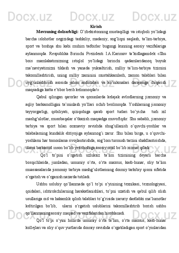Kirish
Mavzuning dolzarbligi:  O’zbekistonning mustaqilligi va istiqboli yo’lidagi
barcha   islohotlar   negizidagi   tashkiliy,   madaniy,   sog’liqni   saqlash,   ta’lim-tarbiya,
sport   va   boshqa   shu   kabi   muhim   tadbirlar   bugungi   kunning   asosiy   vazifalariga
aylanmoqda.   Respublika   Birinchi   Prezidenti   I.A.Karimov   ta’kidlaganidek   «Shu
bois   mamlakatimizning   istiqlol   yo’lidagi   birinchi   qadamlaridanoq   buyuk
ma’naviyatimizni   tiklash   va   yanada   yuksaltirish,   milliy   ta’lim-tarbiya   tizimini
takomillashtirish,   uning   milliy   zaminini   mustahkamlash,   zamon   talablari   bilan
uyg’unlashtirish   asosida   jahon   andozalari   va   ko’nikmalari   darajasiga   chiqarish
maqsadiga katta e’tibor berib kelinmoqda!» 
Qabul   qilingan   qarorlar   va   qonunlarda   kelajak   avlodlarning   jismoniy   va
aqliy   barkamolligini   ta’minlash   yo’llari   ochib   berilmoqda.   Yoshlarning   jismoniy
tayyorgarligi,   qobiliyati,   qiziqishiga   qarab   sport   turlari   bo’yicha     turli   xil
mashg’ulotlar, musobaqalar o’tkazish maqsadga muvofiqdir. Shu sababli, jismoniy
tarbiya   va   sport   bilan   ommaviy   ravishda   shug’ullanish   o’quvchi-yoshlar   va
talabalarning   kundalik   ehtiyojiga   aylanmog’i   zarur.   Shu   bilan   birga,   u   o’quvchi-
yoshlarni har tomonlama rivojlantirishda, sog’lom turmush tarzini shakllantirishda,
ularni barkamol inson bo’lib yetishishiga asosiy omil bo’lib xizmat qiladi.
  Qo’l   to’pini   o’rgatish   uzluksiz   ta’lim   tizimining   deyarli   barcha
bosqichlarida,   jumladan,   umumiy   o’rta,   o’rta   maxsus,   kasb-hunar,   oliy   ta’lim
muassasalarida jismoniy tarbiya mashg’ulotlarining doimiy tarkibiy qismi sifatida
o’rgatish va o’rganish nazarda tutiladi.
Ushbu   uslubiy   qo’llanmada   qo’l   to’pi   o’yinining   texnikasi,   texnologiyasi,
qoidalari,   ishtirokchilarning   harakatlanishlari,   to’pni   uzatish   va   qabul   qilib   olish
usullariga oid va hakamlik qilish talablari to’g’risida zaruriy dastlabki ma’lumotlar
keltirilgan   bo’lib,     ularni   o’rgatish   uslublarini   takomillashtirib   borish   ushbu
qo’llanmaning asosiy maqsad va vazifalaridan hisoblanadi.
Qo’l   to’pi   o’yini   hozirda   umumiy   o’rta   ta’lim,   o’rta   maxsus,   kasb-hunar
kollejlari va oliy o’quv yurtlarida doimiy ravishda o’rgatiladigan sport o’yinlaridan
