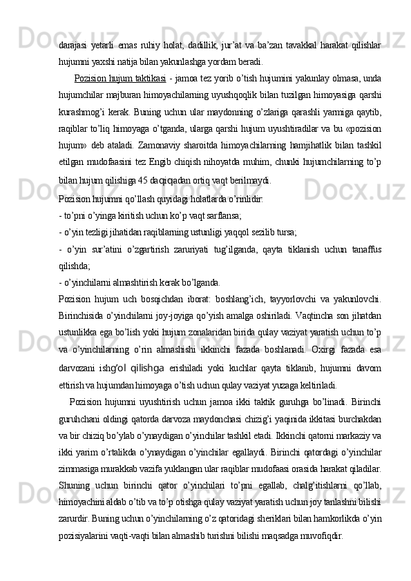 darajasi   yetarli   emas   ruhiy   holat,   dadillik,   jur’at   va   ba’zan   tavakkal   harakat   qilishlar
hujumni yaxshi natija bilan yakunlashga yordam beradi.
  Pozision hujum taktikasi   - jamoa tez yorib o’tish hujumini yakunlay olmasa, unda
hujumchilar majburan himoyachilarning uyushqoqlik bilan tuzilgan himoyasiga qarshi
kurashmog’i kerak. Buning uchun ular maydonning o’zlariga qarashli yarmiga qaytib,
raqiblar to’liq himoyaga o’tganda, ularga qarshi hujum uyushtiradilar va bu «pozision
hujum»   deb   ataladi.   Zamonaviy   sharoitda   himoya chilarning   hamjihatlik   bilan   tashkil
etilgan mudofaasini tez Engib chiqish nihoyatda muhim, chunki hujumchilarning to’p
bilan hu jum qilishiga 45 da q i q adan ortiq vaqt berilmaydi.
Pozision hujumni qo’llash quyidagi holatlarda o’rinlidir:
- to’pni o’yinga kiritish uchun ko’p vaqt sarflansa;
- o’yin tezligi jihatidan raqiblarning ustunligi yaqqol sezilib tursa;
-   o’yin   sur’atini   o’zgartirish   zaruriyati   tug’ilganda,   qayta   tiklanish   uchun   tanaffus
qilishda;
- o’yinchilarni almashtirish kerak bo’lganda.
Pozision   hujum   uch   bosqichdan   iborat:   boshlang’ich,   tayyorlovchi   va   yakunlovchi.
Birinchisida o’yinchilarni joy-joyiga qo’yish amalga oshiriladi. Vaqtincha son jihatdan
ustunlikka ega bo’lish yoki hujum zonalaridan birida qulay vaziyat yaratish uchun to’p
va   o’yinchilarning   o’rin   almashishi   ikkinchi   fazada   boshlanadi.   Oxirgi   fazada   esa
darvozani   ish g’ol   qilishga   erishiladi   yoki   kuchlar   qayta   tiklanib,   hujumni   davom
ettirish va hujumdan himoyaga o’tish uchun qulay vaziyat yuzaga keltiriladi.
Pozision   hujumni   uyushtirish   uchun   jamoa   ikki   taktik   guruhga   bo’linadi.   Birinchi
guruhchani oldingi qatorda darvoza maydonchasi chizig’i yaqinida ikkitasi burchakdan
va bir chiziq bo’ylab o’ynaydigan o’yinchilar tashkil etadi. Ikkinchi qatorni markaziy va
ikki yarim o’rtalikda o’ynaydigan o’yinchilar egallaydi. Birinchi qatordagi o’yinchilar
zimmasiga murakkab vazifa yuklangan ular raqiblar mudofaasi orasida harakat qiladilar.
Shuning   uchun   bi rinchi   qator   o’yinchilari   to’pni   egallab,   chalg’itishlarni   qo’llab,
himoyachini aldab o’tib va to’p otishga qulay vaziyat yaratish uchun joy tanlashni bilishi
zarurdir. Buning uchun o’yinchilarning o’z qatoridagi sheriklari bilan hamkorlikda o’yin
pozisiyalarini vaqti-vaqti bilan almashib turishni bilishi maqsadga muvofiqdir.