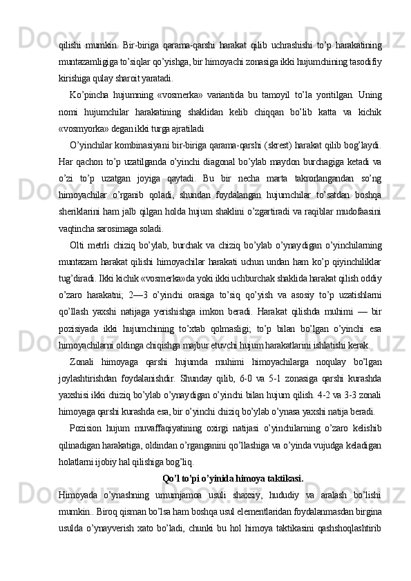 qilishi   mumkin.   Bir-biriga   qarama-qarshi   harakat   qilib   uchrashishi   to’p   harakatining
muntazamligiga to’siqlar qo’yishga, bir himoyachi zonasiga ikki hujumchining tasodifiy
kirishiga qulay sharoit yaratadi.
Ko’pincha   hujumning   «vosmerka»   variantida   bu   tamoyil   t o’ la   yoritilgan.   Uning
nomi   hujumchilar   harakatining   shaklidan   kelib   chiqqan   bo’lib   katta   va   kichik
«vosmyorka» degan ikki turga ajratiladi 
O’yinchilar kombinasiya n i bir-biriga qarama-qarshi (skrest) harakat qilib bog’laydi.
Har qachon to’p uzatilganda o’yinchi dia gonal bo’ylab maydon burchagiga ketadi va
o’zi   to’p   uzatgan   joyiga   qaytadi.   Bu   bir   necha   marta   takrorlangandan   so’ng
himoyachilar   o’rganib   qoladi,   shundan   foydalangan   hujumchilar   to’satdan   boshqa
sheriklarini ham jalb qilgan holda hujum shaklini o’zgartiradi va raqiblar mudofaasini
vaqtincha sarosimaga soladi.
Olti   metrli   chiziq  bo’ylab,   burchak   va  chiziq   bo’ylab   o’ynay digan  o’yinchilarning
muntazam  harakat  qilishi  himoyachilar harakati uchun undan ham ko’p qiyinchiliklar
tug’diradi. Ikki kichik «vosmerka»da yoki ikki uchburchak shaklida harakat qilish oddiy
o’zaro   harakatni;   2—3   o’yinchi   orasiga   to’siq   qo’yish   va   asosiy   to’p   uzatishlarni
qo’llash   yaxshi   natijaga   yerishishga   imkon   beradi.   Hara kat   qilishda   muhimi   —   bir
pozisiyada   ikki   hujumchining   to’xtab   qolmasligi;   to’p   bilan   bo’lgan   o’yinchi   esa
himoyachilarni oldinga chiqishga majbur etuvchi hujum harakatlarini ishlatishi kerak.
Zonali   himoyaga   qarshi   hujumda   muhimi   himoyachilarga   noqulay   bo’lgan
joylashtirishdan   foydalanishdir.   Shunday   qilib,   6-0   va   5-1   zonasiga   qarshi   kurashda
yaxshisi ikki chiziq bo’ylab o’ynay digan o’yinchi bilan hujum qilish. 4-2 va 3-3 zonali
himoyaga qarshi kurashda esa, bir o’yinchi chiziq bo’ylab o’ynasa yaxshi natija beradi.
Pozision   hujum   muvaffaqiyatining   oxirgi   natijasi   o’yinchilar ning   o’zaro   kelishib
qilinadigan harakatiga, oldindan o’rganganini qo’llashiga va o’yinda vujudga keladigan
holatlarni ijobiy hal qilishiga bog’liq.
Qo’l to’pi o’yinida himoya taktikasi.
Himoyada   o’ynashning   umumjamoa   usuli   shaxsiy,   hududiy   va   aralash   bo’lishi
mumkin.. Biroq qisman bo’lsa ham boshqa usul elementlaridan foydalanmasdan birgina
usulda   o’ynayverish  xato  bo’ladi,  chunki   bu  hol   himoya  taktikasini   qashshoqlashtirib 