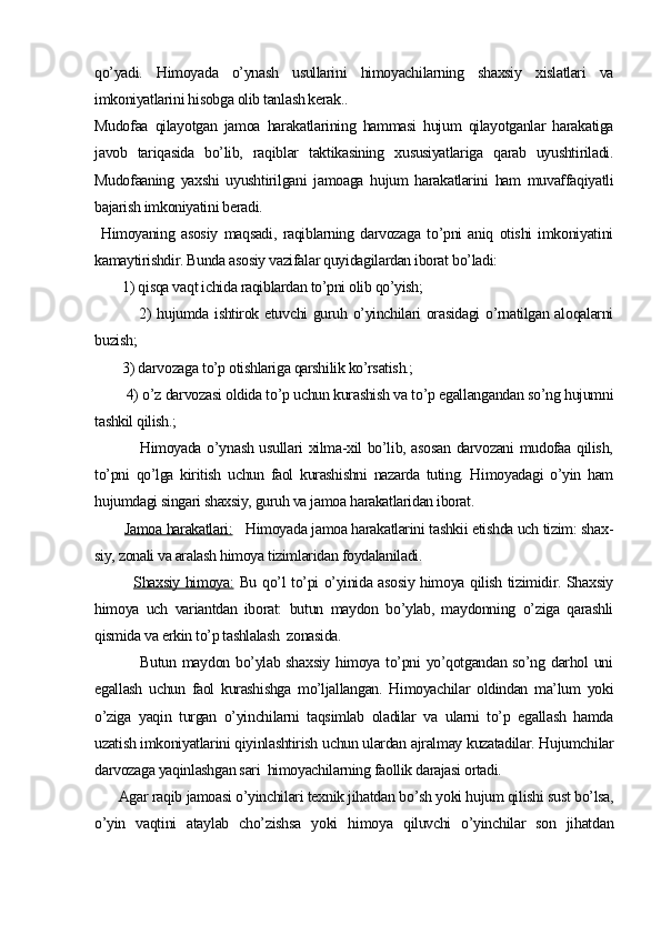 qo’yadi.   Himoyada   o’ynash   usullarini   himoyachilarning   shaxsiy   xislatlari   va
imkoniyatlarini hisobga olib tanlash kerak..
Mudofaa   qilayotgan   jamoa   harakatlarining   hammasi   hujum   qilayotganlar   harakatiga
javob   tariqasida   bo’lib,   raqiblar   taktikasining   xususiyatlariga   qarab   uyushtiriladi.
Mudofaaning   yaxshi   uyushtirilgani   jamoaga   hujum   harakatlarini   ham   muvaffaqiyatli
bajarish imkoniyatini beradi.       
  Himoyaning   asosiy   maqsadi,   raqiblarning   darvozaga   to’pni   aniq   otishi   imkoniyatini
kamaytirishdir. Bunda asosiy vazifalar quyidagilardan iborat bo’ladi:
        1) qisqa vaqt ichida raqiblardan to’pni olib qo’yish;
               2) hujumda ishtirok etuvchi guruh o’yinchilari orasidagi  o’rnatilgan aloqalarni
buzish;
        3) darvozaga to’p otishlariga qarshilik ko’rsatish.;
        4) o’z darvozasi oldida to’p uchun kurashish va to’p egallangandan so’ng hujumni
tashkil qilish.;
               Himoyada o’ynash usullari xilma-xil bo’lib, asosan darvozani mudofaa qilish,
to’pni   qo’lga   kiritish   uchun   faol   kurashishni   nazarda   tuting.   Himoyadagi   o’yin   ham
hujumdagi singari shaxsiy, guruh va jamoa harakatlaridan iborat.
        Jamoa harakatlari:    Himoyada jamoa harakatlarini tashkii etishda uch tizim: shax -
siy, zonali va aralash himoya tizimlaridan foydalaniladi.
              Shaxsiy himoya:   Bu qo’l to’pi o’yinida asosiy himoya qilish tizimidir. Shaxsiy
himoya   uch   variantdan   iborat:   butun   maydon   bo’ylab,   maydonning   o’ziga   qarashli
qismida va erkin to’p tashlalash  zonasida.
               Butun maydon bo’ylab shaxsiy  himoya to’pni yo’qotgandan so’ng darhol  uni
egallash   uchun   faol   kurashishga   mo’ljallangan.   Himoyachilar   oldindan   ma’lum   yoki
o’ziga   yaqin   turgan   o’yinchilarni   taqsimlab   oladilar   va   ularni   to’p   egallash   hamda
uzatish imkoniyatlarini qiyinlashtirish uchun ulardan ajralmay kuzatadilar. Hujumchilar
darvozaga yaqinlashgan sari  himoyachilarning faollik darajasi ortadi.
      Agar raqib jamoasi o’yinchilari texnik jihatdan bo’sh yoki hujum qilishi sust bo’lsa,
o’yin   vaqtini   ataylab   cho’zishsa   yoki   hi moya   qiluvchi   o’yinchilar   son   jihatdan