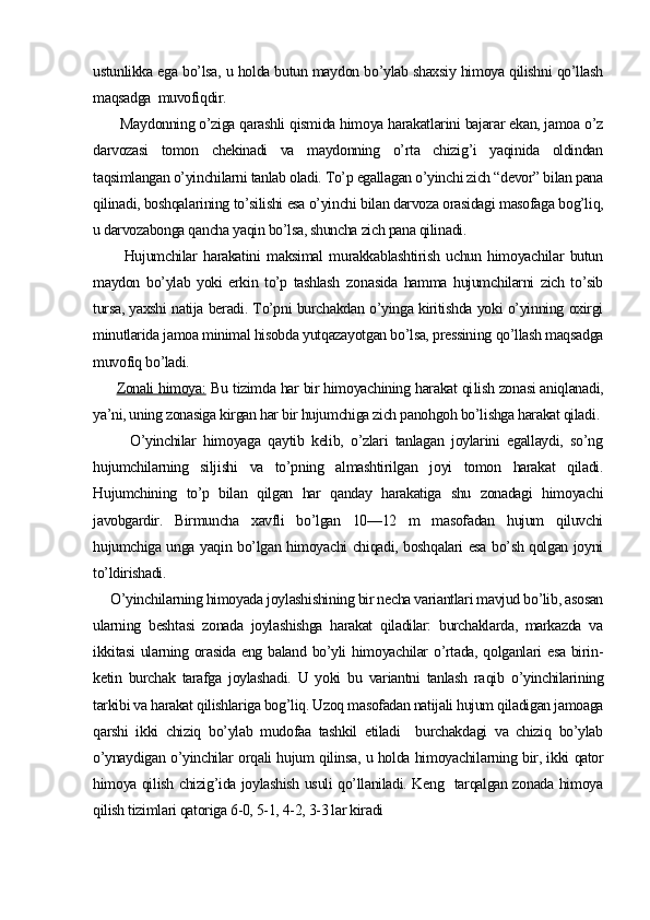 ustunlikka ega bo’lsa, u holda butun maydon bo’ylab shaxsiy himoya qilishni qo’llash
maqsadga  muvofiqdir.
       Maydonning o’ziga qarashli qismida himoya harakatlarini bajarar ekan, jamoa o’z
darvozasi   tomon   chekinadi   va   maydonning   o’rta   chizig’i   yaqinida   oldindan
taqsimlangan o’yinchilarni tanlab oladi. To’p egallagan o’yinchi zich “devor” bilan pana
qilinadi, boshqalarining to’silishi esa o’yinchi bilan darvoza orasidagi masofaga bog’liq,
u darvozabonga qancha yaqin bo’lsa, shuncha zich pana qilinadi. 
          Hujumchilar   harakatini   maksimal   murakkablashtirish   uchun   himoyachilar   butun
maydon   bo’ylab   yoki   erkin   to’p   tashlash   zo nasida   hamma   hujumchilarni   zich   to’sib
tursa, yaxshi natija beradi. To’pni burchakdan o’yinga kiritishda yoki o’yinning oxirgi
minutlarida jamoa minimal hisobda yutqazayotgan bo’lsa, pressining qo’llash maqsadga
muvofiq bo’ladi.
        Zonali himoya:  Bu tizimda har bir himoyachining harakat qi lish zonasi aniqlanadi,
ya’ni, uning zonasiga kirgan har bir hujumchiga zich panohgoh bo’lishga harakat qiladi.
          O’yinchilar   himoyaga   qaytib   kelib,   o’zlari   tanlagan   joylarini   egallaydi,   so’ng
hujumchilarning   siljishi   va   to’pning   almashtirilgan   joyi   tomon   harakat   qiladi.
Hujumchining   to’p   bilan   qilgan   har   qanday   harakatiga   shu   zonadagi   himoyachi
javobgardir.   Birmuncha   xavfli   bo’lgan   10—12   m   masofadan   hujum   qiluvchi
hujumchiga unga yaqin bo’lgan himoyachi chiqadi, boshqalari esa bo’sh qolgan joyni
to’ldirishadi.
     O’yinchilarning himoyada joylashishining bir necha variantlari mavjud bo’lib, asosan
ularning   beshtasi   zonada   joylashishga   harakat   qiladilar:   burchaklarda,   markazda   va
ikkitasi  ularning orasida  eng baland bo’yli  himoyachilar  o’rtada, qolganlari  esa birin-
ketin   burchak   tarafga   joylashadi.   U   yoki   bu   variantni   tanlash   ra qib   o’yinchilarining
tarkibi va harakat qilishlariga bog’liq. Uzoq masofadan natijali hujum qiladigan jamoaga
qarshi   ikki   chiziq   bo’ylab   mudofaa   tashkil   etiladi     burchakdagi   va   chiziq   bo’ylab
o’ynaydigan o’yinchilar orqali hujum qilinsa, u holda himoyachi larning bir, ikki qator
himoya qilish chizig’ida joylashish usuli qo’llaniladi. Keng   tarqalgan zonada himoya
qilish tizimlari qatoriga 6-0, 5-1, 4-2, 3-3 lar kiradi