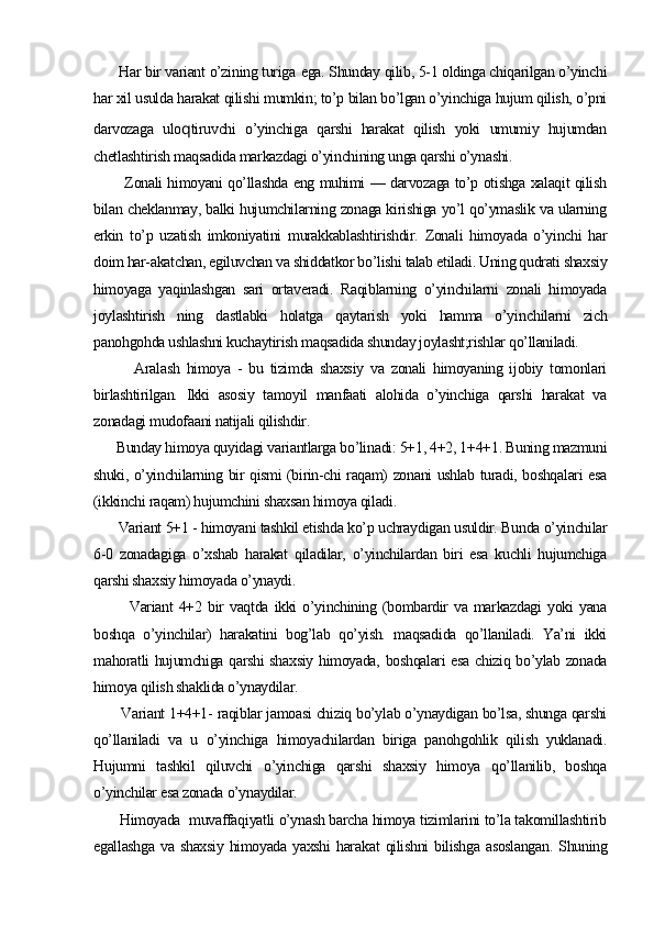Har bir variant o’zining turiga  e ga. Shunday qilib, 5-1 oldinga chiqarilgan o’yinchi
har xil usulda harakat qilishi mumkin; to’p bilan bo’lgan o’yinchiga hujum qilish, o’pni
darvozaga   ulo q tiruvchi   o’yinchiga   qarshi   harakat   qilish   yoki   umumiy   hujumdan
chetlashtirish maqsadida markazdagi o’yinchining unga qarshi o’ynashi.
           Zonali himoyani qo’llashda eng muhimi — darvozaga to’p otishga xalaqit qilish
bilan cheklanmay, balki hujumchilarning zonaga kirishiga yo’l qo’ymaslik va ularning
erkin   to’p   uzatish   imkoniyatini   murakkablashtirishdir.   Zonali   himoyada   o’yinchi   har
doim har-akatchan, egiluvchan va shiddatkor bo’lishi talab etiladi. Uning qudrati shaxsiy
himoyaga   yaqinlashgan   sari   ortaveradi.   Raqiblarning   o’yinchilarni   zonali   himoyada
joylashtirish   ning   dastlabki   holatga   qaytarish   yoki   hamma   o’yin chilarni   zich
panohgohda ushlashni kuchaytirish maqsadida shunday joylasht;rishlar qo’llaniladi.
            Aralash   himoya   -   bu   tizimda   shaxsiy   va   zonali   himoyaning   ijobiy   tomonlari
birlashtirilgan.   Ikki   asosiy   tamoyil   manfaati   alohida   o’yinchiga   qarshi   harakat   va
zonadagi mudofaani natijali qilishdir.
      Bunday himoya quyidagi variantlarga bo’linadi: 5+1, 4+2, 1+4+1. Buning mazmuni
shuki, o’yinchilarning bir qismi (birin-chi raqam) zonani ushlab turadi, boshqalari esa
(ikkinchi raqam) hujumchini shaxsan himoya qiladi.
       Variant 5+1 - himoyani tashkil etishda ko’p uchraydigan usuldir. Bunda o’yinchilar
6-0   zonadagiga   o’xshab   harakat   qiladilar,   o’yinchilardan   biri   esa   kuchli   hujumchiga
qarshi shaxsiy himoyada o’ynaydi.
            Variant   4+2   bir   vaqtda   ikki   o’yinchining   (bombardir   va   markazdagi   yoki   yana
boshqa   o’yinchilar)   harakatini   bog’lab   qo’yish.   maqsadida   qo’llaniladi.   Ya’ni   ikki
mahoratli hujumchiga qarshi  shaxsiy himoyada, boshqalari  esa chiziq bo’ylab zonada
himoya qilish shaklida o’ynaydilar.
       Variant 1+4+1- raqiblar jamoasi chiziq bo’ylab o’ynaydigan bo’lsa, shunga qarshi
qo’llaniladi   va   u   o’yinchiga   himoyachilardan   biriga   panohgohlik   qilish   yuklanadi.
Hujumni   tashkil   qiluvchi   o’yinchiga   qarshi   shaxsiy   himoya   qo’llanilib,   boshqa
o’yinchilar esa zonada o’ynaydilar.
       Himoyada  muvaffaqiyatli o’ynash barcha himoya tizimlarini to’la takomillashtirib
egallashga   va  shaxsiy   himoyada  yaxshi  hara kat  qilishni   bilishga  asoslangan.   Shuning