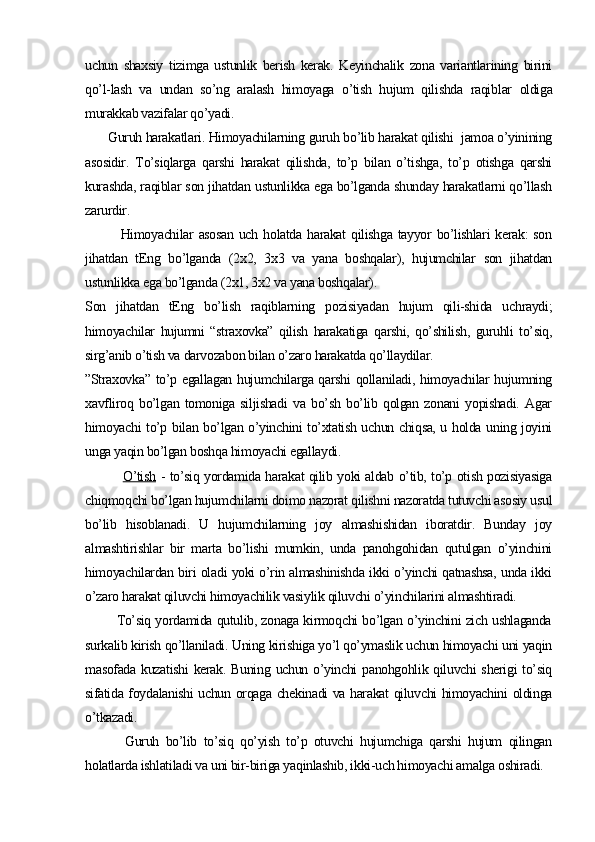 uchun   shaxsiy   tizimga   ustunlik   berish   kerak.   Keyinchalik   zona   variantlarining   birini
qo’l-lash   va   undan   so’ng   aralash   himoyaga   o’tish   hujum   qilishda   raqib lar   oldiga
murakkab vazifalar qo’yadi.
      Guruh harakatlari. Himoyachilarning guruh bo’lib harakat qilishi  jamoa o’yinining
asosidir.   To’siqlarga   qarshi   harakat   qilishda,   to’p   bilan   o’tishga,   to’p   otishga   qarshi
kurashda, raqiblar son jihatdan ustunlikka ega bo’lganda shunday harakatlarni qo’llash
zarurdir.
Himoyachilar  asosan  uch holatda harakat  qilishga tayyor  bo’lishlari  kerak:  son
jihatdan   tEng   bo’lganda   (2x2,   3x3   va   yana   boshqalar),   hujumchilar   son   jihatdan
ustunlikka ega bo’lganda (2x1, 3x2 va yana boshqalar).
Son   jihatdan   tEng   bo’lish   raqiblarning   pozisiyadan   hujum   qili-shida   uchraydi;
himoyachilar   hujumni   “straxovka”   qilish   harakatiga   qarshi,   qo’shilish,   guruhli   to’siq,
sirg’anib o’tish va darvozabon bilan o’zaro harakatda qo’llaydilar.
”Straxovka” to’p egallagan hujumchilarga qarshi  qollaniladi, himoyachilar hujumning
xavfliroq   bo’lgan   tomoniga   siljishadi   va   bo’sh   bo’lib   qolgan   zonani   yopishadi.   Agar
himoyachi to’p bilan bo’lgan o’yinchini to’xtatish uchun chiqsa, u holda uning joyini
unga yaqin bo’lgan boshqa himoyachi egallaydi.
                O’tish   - to’siq yordamida harakat qilib yoki aldab o’tib, to’p otish pozisiyasiga
chiqmoqchi bo’lgan hujumchilarni doimo nazorat qilishni nazoratda tutuvchi asosiy usul
bo’lib   hisoblanadi.   U   hujumchilarning   joy   almashishidan   iboratdir.   Bunday   joy
almashtirishlar   bir   marta   bo’lishi   mumkin,   unda   panohgohidan   qutulgan   o’yinchini
himoyachilardan biri oladi yoki o’rin almashinishda ikki o’yinchi qatnashsa, unda ikki
o’zaro harakat qiluvchi himoyachilik vasiylik qiluvchi o’yinchilarini almashtiradi.
             To’siq yordamida qutulib, zonaga kirmoqchi bo’lgan o’yinchini zich ushlaganda
surkalib kirish qo’llaniladi. Uning kirishiga yo’l qo’ymaslik uchun himoyachi uni yaqin
masofada kuzatishi  kerak. Buning uchun o’yinchi panohgohlik qiluvchi  sherigi  to’siq
sifatida foydalanishi uchun orqaga chekinadi va harakat qiluvchi himoyachini oldinga
o’tkazadi.
            Guruh   bo’lib   to’siq   qo’yish   to’p   otuvchi   hujumchiga   qarshi   hujum   qilingan
holatlarda ishlatiladi va uni bir-biriga yaqinlashib, ikki-uch himoyachi amalga oshiradi.