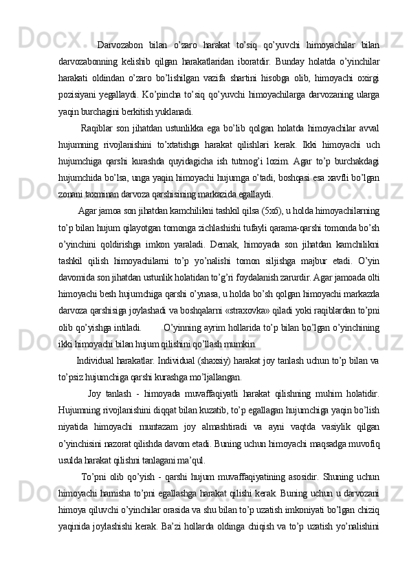 Darvozabon   bilan   o’zaro   harakat   to’siq   qo’yuvchi   himoyachilar   bilan
darvozabonning   kelishib   qilgan   harakatlaridan   iboratdir.   Bunday   holatda   o’yinchilar
harakati   oldindan   o’zaro   bo’lishilgan   vazifa   shartini   hisobga   olib,   himoyachi   oxirgi
pozisiyani  yegallaydi. Ko’pincha to’siq qo’yuvchi himoyachilarga darvozaning ularga
yaqin burchagini berkitish yuklanadi.
            Raqiblar   son   jihatdan   ustunlikka   ega   bo’lib   qolgan   holatda   himoyachilar   avval
hujumning   rivojlanishini   to’xtatishga   harakat   qilishlari   kerak.   Ikki   himoyachi   uch
hujumchiga   qarshi   kurashda   quyidagicha   ish   tutmog’i   lozim.   Agar   to’p   burchakdagi
hujumchida bo’lsa, unga yaqin himoyachi hujumga o’tadi, boshqasi esa xavfli bo’lgan
zonani taxminan darvoza qarshisining markazida egallaydi.
        Agar jamoa son jihatdan kamchilikni tashkil qilsa (5x6), u holda himoyachilarning
to’p bilan hujum qilayotgan tomonga zichlashishi tufayli qarama-qarshi tomonda bo’sh
o’yinchini   qoldirishga   imkon   yaraladi.   Demak,   himoyada   son   jihatdan   kamchilikni
tashkil   qilish   himoyachilarni   to’p   yo’nalishi   tomon   siljishga   majbur   etadi.   O’yin
davomida son jihatdan ustunlik holatidan to’g’ri foydalanish zarurdir. Agar jamoada olti
himoyachi besh hujum chiga qarshi o’ynasa, u holda bo’sh qolgan himoyachi markazda
darvoza qarshisiga joylashadi va boshqalarni «straxovka» qiladi yoki raqiblardan to’pni
olib qo’yishga intiladi.             O’yinning ayrim hollarida to’p bilan bo’lgan o’yinchining
ikki himoyachi bilan hujum qilishini qo’llash mumkin.
           Individual harakatlar. Individual (shaxsiy) harakat joy tanlash uchun to’p bilan va
to’psiz hujumchiga qarshi kurashga mo’ljallangan.
            Joy   tanlash   -   himoyada   muvaffaqiyatli   harakat   qilishning   muhim   holatidir.
Hujumning rivojlanishini diqqat bilan kuzatib, to’p egallagan hujumchiga yaqin bo’lish
niyatida   himoyachi   muntazam   joy   almashtiradi   va   ayni   vaqtda   vasiylik   qilgan
o’yinchisini nazorat qilishda davom etadi. Buning uchun himoyachi maqsadga muvofiq
usulda harakat qilishni tanlagani ma’qul.
            To’pni   olib   qo’yish   -   qarshi   hujum   muvaffaqiyatining   asosidir.   Shuning   uchun
himoyachi hamisha to’pni egallashga harakat qilishi kerak. Buning uchun u darvozani
himoya qiluvchi o’yinchilar orasida va shu bilan to’p uzatish imkoniyati bo’lgan chiziq
yaqinida joylashishi  kerak. Ba’zi hollarda oldinga chiqish va to’p uzatish yo’nalishini