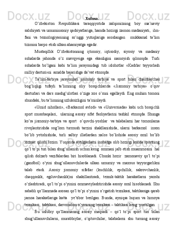 Xulosa.
O’zbekiston   Respublikasi   taraqqiyotida   xalqimizning   boy   ma’naviy
salohiyati va umuminsoniy qadriyatlariga, hamda hozirgi zamon madaniyati,   ilm-
fani   va   texnologiyasining   so’nggi   yutuqlariga   asoslangan     mukkamal   ta’lim
tizimini barpo  e tish ulkan ahamiyatga  e gadir.
Mustaqillik   O’zbekistonning   ijtimoiy,   iqtisodiy,   siyosiy   va   madaniy
sohalarda   jahonda   o’z   mavqyeiga   ega   ekanligini   namoyish   qilmoqda.   Turli
sohalarda   bo’lgani   kabi   ta’lim   jarayonidagi   tub   islohotlar   «Kadrlar   tayyorlash
milliy dasturi»ni  amalda bajarishga da’vat etmoqda.
Ta’lim-tarbiya   jarayonlari   jismoniy   tarbiya   va   sport   bilan   chambarchas
bog’liqligi   tufayli   ta’limning   oliy   bosqichlarida   «Jismoniy   tarbiya»   o’quv
dasturlari   va   dars   mashg’ulotlari   o’ziga   xos   o’rnni   egallaydi.   Eng   muhim   tomoni
shundaki, bu ta’limning uzluksizligini ta’minlaydi. 
«Umid   nihollari»,   «Barkamol   avlod»   va   «Universiada»   kabi   uch   bosqichli
sport   musobaqalari,     ularning   asosiy   sifat   faoliyatlarini   tashkil   etmoqda.   Shunga
ko’ra   jismoniy-tarbiya   va   sport     o’quvchi-yoshlar     va   talabalarni   har   tomonlama
rivojlantirishda   sog’lom   turmush   tarzini   shakllanishida,   ularni   barkamol     inson
bo’lib   yetishishida,   turli   salbiy   illatlardan   xalos   bo’lishida   asosiy   omil   bo’lib
xizmat qilishi lozim. Yuqorida aytilganlarni inobatga olib hozirgi kunda sportning
qo’l to’pi turi bilan shug’ullanish uchun keng  ommani jalb etish muammosini  hal
qilish   dolzarb   vazifalardan   biri   hisoblanadi.   Chunki   hozir     zamonaviy   qo’l   to’pi
(gandbol)   o’yini   shug’ullanuvchilarda   ulkan   umumiy   va   maxsus   tayyorgarlikni
talab   etadi.   Asosiy   jismoniy   sifatlar   (kuchlilik,   epchillik,   sakrovchanlik,
chaqqonlik,   egiluvchanlik)ni   shakillantiradi,   texnik-taktik   harakatlarni   yaxshi
o’zlashtiradi, qo’l to’pi o’yinini ommaviylashtirishda asosiy omil hisoblanadi. Shu
sababli qo’llanmada asosan qo’l to’pi o’yinini o’rgatish texnikasi, taktikasiga qarab
jamoa   harakatlariga   katta     ye’tibor   berilgan.   Bunda,   ayniqsa   hujum   va   himoya
texnikasi,  taktikasi, darvozabon o’yinining texnikasi – taktikasi keng  yoritilgan.
Bu   uslubiy   qo’llanmaning   asosiy   maqsadi   –   qo’l   to’pi   sport   turi   bilan
shug’ullanuvchilarni,   murabbiylar,   o’qituvchilar,   talabalarni   shu   turning   asosiy 