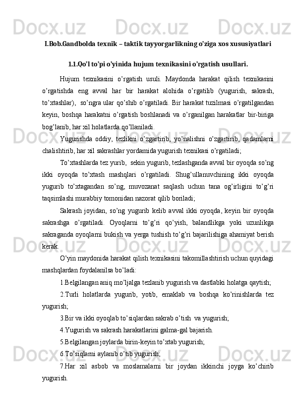 I.Bob.Gandbolda texnik – taktik tayyorgarlikning o’ziga xos xususiyatlari
1.1.Qo’l to’pi o’yinida hujum texnikasini o’rgatish usullari.
Hujum   texnikasini   o’rgatish   usuli.   Maydonda   harakat   qilish   texnikasini
o’rgatishda   eng   avval   har   bir   harakat   alohida   o’rgatilib   (yugurish,   sakrash,
to’xtashlar),   so’ngra ular qo’shib o’rgatiladi. Bir harakat tuzilmasi o’rgatilgandan
keyin,   boshqa   harakatni   o’rgatish   boshlanadi   va   o’rganilgan   harakatlar   bir-biriga
bog’lanib, har xil holatlarda qo’llaniladi. 
Yugurishda   oddiy,   tezlikni   o’zgartirib,   yo’nalishni   o’zgartirib,   qadamlarni
chalishtirib, har xil sakrashlar yordamida yugurish texnikasi o’rgatiladi;
To’xtashlarda tez yurib,  sekin yugurib, tezlashganda avval bir oyoqda so’ng
ikki   oyoqda   to’xtash   mashqlari   o’rgatiladi.   Shug’ullanuvchining   ikki   oyoqda
yugurib   to’xtagandan   so’ng,   muvozanat   saqlash   uchun   tana   og’irligini   to’g’ri
taqsimlashi murabbiy tomonidan nazorat qilib boriladi;
Sakrash   joyidan,   so’ng   yugurib   kelib   avval   ikki   oyoqda,   keyin   bir   oyoqda
sakrashga   o’rgatiladi.   Oyoqlarni   to’g’ri   qo’yish,   balandlikga   yoki   uzunlikga
sakraganda oyoqlarni bukish va yerga tushish to’g’ri bajarilishiga ahamiyat berish
kerak.
O’yin maydonida harakat qilish texnikasini takomillashtirish uchun quyidagi
mashqlardan foydalanilsa bo’ladi:
1.Belgilangan aniq mo’ljalga tezlanib yugurish va dastlabki holatga qaytish; 
2.Turli   holatlarda   yugurib,   yotib,   emaklab   va   boshqa   ko’rinishlarda   tez
yugurish; 
3.Bir va ikki oyoqlab to’siqlardan sakrab o’tish  va yugurish;
4.Yugurish va sakrash harakatlarini galma-gal bajarish. 
5.Belgilangan joylarda birin-keyin to’xtab yugurish; 
6.To’siqlarni aylanib o’tib yugurish; 
7.Har   xil   asbob   va   moslamalarni   bir   joydan   ikkinchi   joyga   ko’chirib
yugurish.  