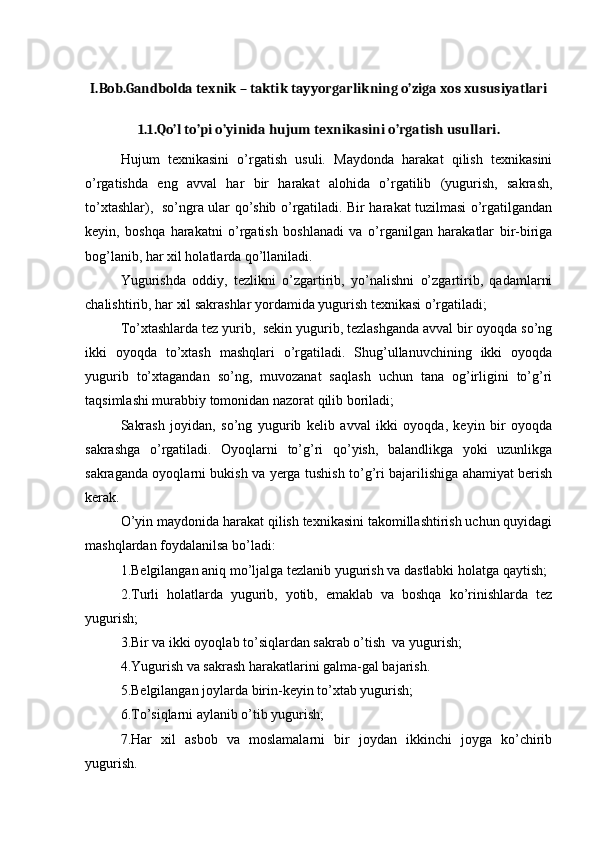 I.Bob.Gandbolda texnik – taktik tayyorgarlikning o’ziga xos xususiyatlari
1.1.Qo’l to’pi o’yinida hujum texnikasini o’rgatish usullari.
Hujum   texnikasini   o’rgatish   usuli.   Maydonda   harakat   qilish   texnikasini
o’rgatishda   eng   avval   har   bir   harakat   alohida   o’rgatilib   (yugurish,   sakrash,
to’xtashlar),   so’ngra ular qo’shib o’rgatiladi. Bir harakat tuzilmasi o’rgatilgandan
keyin,   boshqa   harakatni   o’rgatish   boshlanadi   va   o’rganilgan   harakatlar   bir-biriga
bog’lanib, har xil holatlarda qo’llaniladi. 
Yugurishda   oddiy,   tezlikni   o’zgartirib,   yo’nalishni   o’zgartirib,   qadamlarni
chalishtirib, har xil sakrashlar yordamida yugurish texnikasi o’rgatiladi;
To’xtashlarda tez yurib,  sekin yugurib, tezlashganda avval bir oyoqda so’ng
ikki   oyoqda   to’xtash   mashqlari   o’rgatiladi.   Shug’ullanuvchining   ikki   oyoqda
yugurib   to’xtagandan   so’ng,   muvozanat   saqlash   uchun   tana   og’irligini   to’g’ri
taqsimlashi murabbiy tomonidan nazorat qilib boriladi;
Sakrash   joyidan,   so’ng   yugurib   kelib   avval   ikki   oyoqda,   keyin   bir   oyoqda
sakrashga   o’rgatiladi.   Oyoqlarni   to’g’ri   qo’yish,   balandlikga   yoki   uzunlikga
sakraganda oyoqlarni bukish va yerga tushish to’g’ri bajarilishiga ahamiyat berish
kerak.
O’yin maydonida harakat qilish texnikasini takomillashtirish uchun quyidagi
mashqlardan foydalanilsa bo’ladi:
1.Belgilangan aniq mo’ljalga tezlanib yugurish va dastlabki holatga qaytish; 
2.Turli   holatlarda   yugurib,   yotib,   emaklab   va   boshqa   ko’rinishlarda   tez
yugurish; 
3.Bir va ikki oyoqlab to’siqlardan sakrab o’tish  va yugurish;
4.Yugurish va sakrash harakatlarini galma-gal bajarish. 
5.Belgilangan joylarda birin-keyin to’xtab yugurish; 
6.To’siqlarni aylanib o’tib yugurish; 
7.Har   xil   asbob   va   moslamalarni   bir   joydan   ikkinchi   joyga   ko’chirib
yugurish.