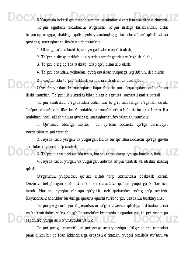 8.Yuqorida keltirilgan mashqlarni va harakatlarni estafeta shaklida o’tkazish.
To’pni   egallash   texnikasini   o’rgatish.   To’pni   ilishga   kirishishdan   oldin
to’pni og’irligiga, shakliga, qattiq yoki yumshoqligiga ko’nikma hosil qilish uchun
quyidagi mashqlardan foydalanish mumkin:
1. Oldinga to’pni tashlab, uni yerga tushirmay ilib olish; 
2. To’pni oldinga tashlab, uni yerdan sapchigandan so’ng ilib olish; 
3. To’pni o’ng qo’lda tashlab, chap qo’l bilan ilib olish; 
4. To’pni boshdan, yelkadan, oyoq orasidan yuqoriga ir g’ itib uni ilib olish; 
Bir vaqtda ikki to’pni tashlash va ularni ilib olish va boshqalar.
O’yinchi yordamchi mashqlarni bajarishda to’pni o’ziga qulay usullar bilan
ilishi mumkin. To’pni ilish uzatish bilan birga o’rgatilsa, samarali natija beradi.
To’pni   uzatishni   o’rgatishdan   oldin   uni   to’g’ri   ushlashga   o’rgatish   kerak.
To’pni ushlashda kaftlar bo’sh holatda, barmoqlar erkin holatda bo’lishi lozim. Bu
malakani hosil qilish uchun quyidagi mashqlardan foydalanish mumkin:
1.   Qo’llarni   oldinga   uzatib,     bir   qo’ldan   ikkinchi   qo’lga   barmoqlar
yordamida to’pni uzatish;
2. Joyida turib yurgan va yugurgan holda bir qo’ldan ikkinchi qo’lga gavda
atrofidan (aylana) to’p uzatish;
3. To’pni bir va ikki qo’lda tutib, har xil tomonlarga, yonga hamla qilish;
4. Joyida turib, yurgan va yugurgan holatda to’pni uzatish va otishni mashq
qilish;
O’rgatishni   yuqoridan   qo’lini   siltab   to’p   uzatishdan   boshlash   kerak.
Devorda   belgilangan   nishondan   3-4   m   masofada   qo’llar   yuqoriga   ko’tarilishi
kerak.   Har   xil   oyoqlar   oldinga   qo’yilib,   uch   qadamdan   so’ng   to’p   uzatish.
Keyinchalik sheriklar bir-biriga qarama-qarshi turib to’pni uzatishni boshlaydilar
To’pni yerga urib yurish   texnikasini to’g’ri tasavvur qilishga oid tushuntirish
va ko’rsatishdan  so’ng shug’ullanuvchilar  bir  joyda turganlaricha to’pni  yuqoriga
sapchitib, yerga urib o’ynaydilar va h.k.
To’pni   pastga   sapchitib,   to’pni   yerga   urib   yurishga   o’tilganda   uni   raqibdan
pana qilish bir qo’ldan ikkinchisiga orqadan o’tkazish, yuqori tezlikda sur’atni va