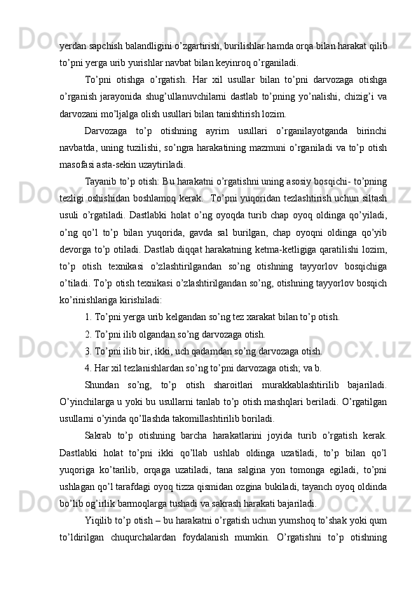 yerdan sapchish balandligini o’zgartirish, burilishlar hamda orqa bilan harakat qilib
to’pni yerga urib yurishlar navbat bilan keyinroq o’rganiladi.
To’pni   otishga   o’rgatish.   Har   xil   usullar   bilan   to’pni   darvozaga   otishga
o’rganish   jarayonida   shug’ullanuvchilarni   dastlab   to’pning   yo’nalishi,   chizig’i   va
darvozani mo’ljalga olish usullari bilan tanishtirish lozim.
Darvozaga   to’p   otishning   ayrim   usullari   o’rganilayotganda   birinchi
navbatda,  uning tuzilishi,  so’ngra harakatining  mazmuni  o’rganiladi   va  to’p  otish
masofasi asta-sekin uzaytiriladi.
Tayanib to’p otish: Bu harakatni o’rgatishni uning asosiy bosqichi- to’pning
tezligi  oshishidan  boshlamoq kerak.   To’pni  yuqoridan tezlashtirish  uchun siltash
usuli   o’rgatiladi.   Dastlabki   holat   o’ng   oyoqda   turib   chap   oyoq   oldinga   qo’yiladi,
o’ng   qo’l   to’p   bilan   yuqorida,   gavda   sal   burilgan,   chap   oyoqni   oldinga   qo’yib
devorga to’p otiladi. Dastlab diqqat harakatning ketma-ketligiga qaratilishi lozim,
to’p   otish   texnikasi   o’zlashtirilgandan   so’ng   otishning   tayyorlov   bosqichiga
o’tiladi. To’p otish texnikasi o’zlashtirilgandan so’ng, otishning tayyorlov bosqich
ko’rinishlariga kirishiladi: 
1. To’pni yerga urib kelgandan so’ng tez xarakat bilan to’p otish. 
2. To’pni ilib olgandan so’ng darvozaga otish. 
3. To’pni ilib bir, ikki, uch qadamdan so’ng darvozaga otish. 
4. Har xil tezlanishlardan so’ng to’pni darvozaga otish; va b.
Shundan   so’ng,   to’p   otish   sharoitlari   murakkablashtirilib   bajariladi.
O’yinchilarga u yoki bu usullarni tanlab to’p otish mashqlari beriladi. O’rgatilgan
usullarni o’yinda qo’llashda takomillashtirilib boriladi.
Sakrab   to’p   otishning   barcha   harakatlarini   joyida   turib   o’rgatish   kerak.
Dastlabki   holat   to’pni   ikki   qo’llab   ushlab   oldinga   uzatiladi,   to’p   bilan   qo’l
yuqoriga   ko’tarilib,   orqaga   uzatiladi,   tana   salgina   yon   tomonga   egiladi,   to’pni
ushlagan qo’l tarafdagi oyoq tizza qismidan ozgina bukiladi, tayanch oyoq oldinda
bo’lib og’irlik barmoqlarga tushadi va sakrash harakati bajariladi.
Yiqilib to’p otish – bu harakatni o’rgatish uchun yumshoq to’shak yoki qum
to’ldirilgan   chuqurchalardan   foydalanish   mumkin.   O’rgatishni   to’p   otishning