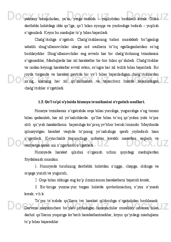 yakuniy   bosqichidan,   ya’ni,   yerga   tushish   –   yiqilishdan   boshlash   kerak.   Oldin
dastlabki holatdagi ikki qo’lga, qo’l bilan oyoqqa va yonboshga tushish – yiqilish
o’rganiladi. Keyin bu mashqlar to’p bilan bajariladi.
Chalg’itishga   o’rgatish.   Chalg’itishlarning   turlari   murakkab   bo’lganligi
sababli   shug’ullanuvchilar   ularga   oid   usullarni   to’liq   egallaganlaridan   so’ng
boshlaydilar.   Shug’ullanuvchilar   eng   avvalo   har   bir   chalg’itishning   texnikasini
o’rganadilar, Mashqlarda har xil harakatlar bir-biri bilan qo’shiladi. Chalg’itishlar
va undan keyingi harakatlar avval sekin, so’ngra har xil tezlik bilan bajariladi. Bir
joyda   turganda   va   harakat   paytida   bir   yo’l   bilan   bajariladigan   chalg’itishlardan
so’ng,   ularning   har   xil   qo’shilmalari   va   tayanchsiz   hoatda   bajariladigan
chalg’itishlar o’rgatiladi.
1.2. Qo’l to’pi o’yinida himoya texnikasini o’rgatish usullari.
Himoya texnikasini o’rgatishda orqa bilan yurishga, yugurishga o’ng tomon
bilan   qadamlab,   har   xil   yo’nalishlarda     qo’llar   bilan   to’siq   qo’yishni   yoki   to’pni
olib  qo’yish harakatlarini  bajarishga ko’proq ye’tibor berish lozimdir. Maydonda
qilinayotgan   harakat   vaqtida   to’pning   yo’nalishiga   qarab   joylashish   ham
o’rgatiladi.   Keyinchalik   hujumchiga   nisbatan   kerakli   masofani   saqlash   va
vaziyatga qarab uni o’zgartirish o’rgatiladi.
Himoyada   harakat   qilishni   o’rganish   uchun   quyidagi   mashqlardan
foydalanish mumkin: 
1.   Himoyada   turishning   dastlabki   holatdan   o’ngga,   chapga,   oldinga   va
orqaga yurish va yugurish; 
2. Orqa bilan oldinga eng ko’p ilonizisimon harakatlarni bajarish kerak; 
3.   Bir-biriga   yuzma-yuz   turgan   holatda   quvlashmachoq   o’yini   o’ynash
kerak; v h.k.
To’pni   to’sishda   qo’llarni   tez   harakat   qildirishga   o’rgatishdan   boshlanadi.
Darvoza   maydonchasi   bo’ylab   joylashgan   himoyachilar   murabbiy   ishorasi   bilan
darhol qo’llarini yuqoriga ko’tarib harakatlantiradilar, keyin qo’yidagi mashqlarni
to’p bilan bajaradilar: 