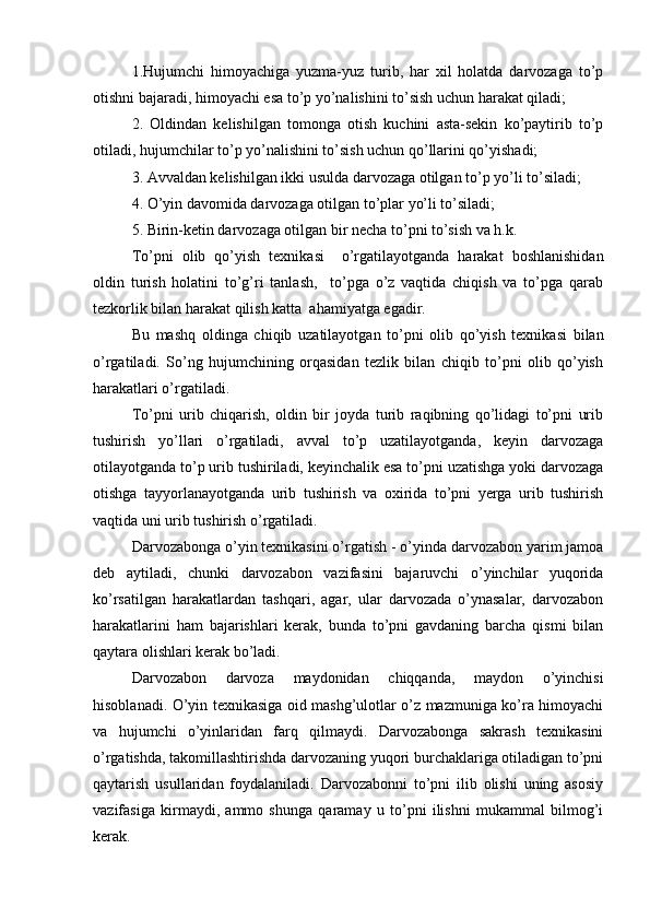 1.Hujumchi   himoyachiga   yuzma-yuz   turib,   har   xil   holatda   darvozaga   to’p
otishni bajaradi, himoyachi esa to’p yo’nalishini to’sish uchun harakat qiladi;
2.   Oldindan   kelishilgan   tomonga   otish   kuchini   asta-sekin   ko’paytirib   to’p
otiladi, hujumchilar to’p yo’nalishini to’sish uchun qo’llarini qo’yishadi;
3. Avvaldan kelishilgan ikki usulda darvozaga otilgan to’p yo’li to’siladi;
4. O’yin davomida darvozaga otilgan to’plar yo’li to’siladi;
5. Birin-ketin darvozaga otilgan bir necha to’pni to’sish va h.k.
To’pni   olib   qo’yish   texnikasi     o’rgatilayotganda   harakat   boshlanishidan
oldin   turish   holatini   to’g’ri   tanlash,     to’pga   o’z   vaqtida   chiqish   va   to’pga   qarab
tezkorlik bilan harakat qilish katta  ahamiyatga egadir.
Bu   mashq   oldinga   chiqib   uzatilayotgan   to’pni   olib   qo’yish   texnikasi   bilan
o’rgatiladi.   So’ng   hujumchining   orqasidan   tezlik   bilan   chiqib   to’pni   olib   qo’yish
harakatlari o’rgatiladi.
To’pni   urib   chiqarish,   oldin   bir   joyda   turib   raqibning   qo’lidagi   to’pni   urib
tushirish   yo’llari   o’rgatiladi,   avval   to’p   uzatilayotganda,   keyin   darvozaga
otilayotganda to’p urib tushiriladi, keyinchalik esa to’pni uzatishga yoki darvozaga
otishga   tayyorlanayotganda   urib   tushirish   va   oxirida   to’pni   yerga   urib   tushirish
vaqtida uni urib tushirish o’rgatiladi. 
Darvozabonga o’yin texnikasini o’rgatish - o’yinda darvozabon yarim jamoa
deb   aytiladi,   chunki   darvozabon   vazifasini   bajaruvchi   o’yinchilar   yuqorida
ko’rsatilgan   harakatlardan   tashqari,   agar,   ular   darvozada   o’ynasalar,   darvozabon
harakatlarini   ham   bajarishlari   kerak,   bunda   to’pni   gavdaning   barcha   qismi   bilan
qaytara olishlari kerak bo’ladi.
Darvozabon   darvoza   maydonidan   chiqqanda,   maydon   o’yinchisi
hisoblanadi. O’yin texnikasiga oid mashg’ulotlar o’z mazmuniga ko’ra himoyachi
va   hujumchi   o’yinlaridan   farq   qilmaydi.   Darvozabonga   sakrash   texnikasini
o’rgatishda, takomillashtirishda darvozaning yuqori burchaklariga otiladigan to’pni
qaytarish   usullaridan   foydalaniladi.   Darvozabonni   to’pni   ilib   olishi   uning   asosiy
vazifasiga   kirmaydi,   ammo   shunga   qaramay   u   to’pni   ilishni   mukammal   bilmog’i
kerak. 