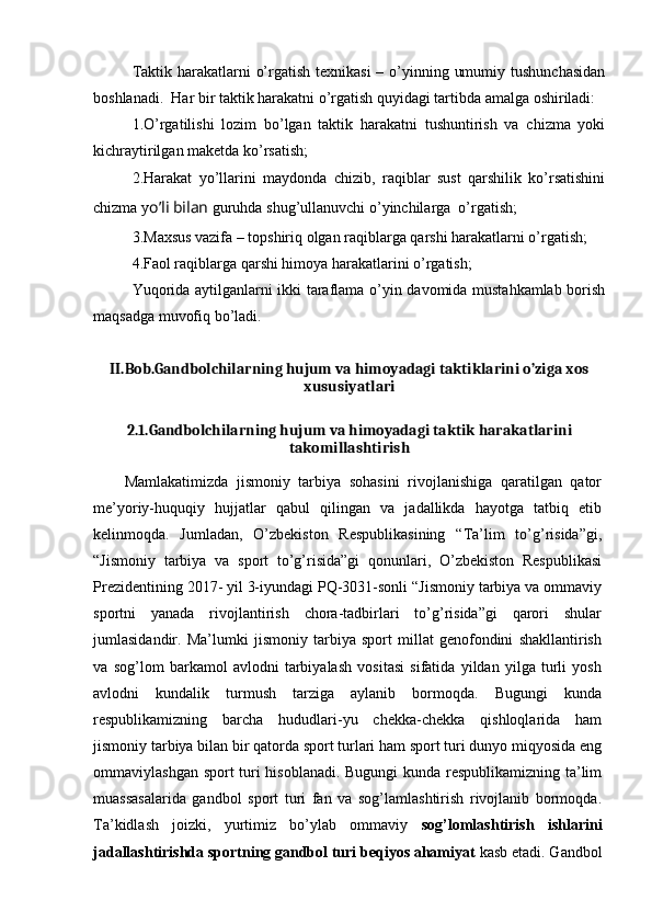 Taktik harakatlarni  o’rgatish texnikasi  – o’yinning umumiy tushunchasidan
boshlanadi.  Har bir taktik harakatni o’rgatish quyidagi tartibda amalga oshiriladi:
1.O’rgatilishi   lozim   bo’lgan   taktik   harakatni   tushuntirish   va   chizma   yoki
kichraytirilgan maketda ko’rsatish;
2.Harakat   yo’llarini   maydonda   chizib,   raqiblar   sust   qarshilik   ko’rsatishini
chizma y o’li bilan  guruhda shug’ullanuvchi o’yinchilarga  o’rgatish; 
3.Maxsus vazifa – topshiriq olgan raqiblarga qarshi harakatlarni o’rgatish;
4.Faol raqiblarga qarshi himoya harakatlarini o’rgatish;
Yuqorida aytilganlarni ikki taraflama o’yin davomida mustahkamlab borish
maqsadga muvofiq bo’ladi.
II.Bob.Gandbolchilarning hujum va himoyadagi taktiklarini o’ziga xos
xususiyatlari
2.1.Gandbolchilarning hujum va himoyadagi taktik harakatlarini
takomillashtirish
Mamlakatimizda   jismoniy   tarbiya   sohasini   rivojlanishiga   qaratilgan   qator
me’yoriy-huquqiy   hujjatlar   qabul   qilingan   va   jadallikda   hayotga   tatbiq   etib
kelinmoqda.   Jumladan,   O’zbekiston   Respublikasining   “Ta’lim   to’g’risida”gi,
“Jismoniy   tarbiya   va   sport   to’g’risida”gi   qonunlari,   O’zbekiston   Respublikasi
Prezidentining 2017- yil 3-iyundagi PQ-3031-sonli “Jismoniy tarbiya va ommaviy
sportni   yanada   rivojlantirish   chora-tadbirlari   to’g’risida”gi   qarori   shular
jumlasidandir.   Ma’lumki   jismoniy   tarbiya   sport   millat   genofondini   shakllantirish
va   sog’lom   barkamol   avlodni   tarbiyalash   vositasi   sifatida   yildan   yilga   turli   yosh
avlodni   kundalik   turmush   tarziga   aylanib   bormoqda.   Bugungi   kunda
respublikamizning   barcha   hududlari-yu   chekka-chekka   qishloqlarida   ham
jismoniy tarbiya bilan bir qatorda sport turlari ham sport turi dunyo miqyosida eng
ommaviylashgan sport turi hisoblanadi. Bugungi  kunda respublikamizning ta’lim
muassasalarida   gandbol   sport   turi   fan   va   sog’lamlashtirish   rivojlanib   bormoqda.
Ta’kidlash   joizki,   yurtimiz   bo’ylab   ommaviy   sog’lomlashtirish   ishlarini
jadallashtirishda sportning gandbol turi beqiyos ahamiyat  kasb etadi. Gandbol