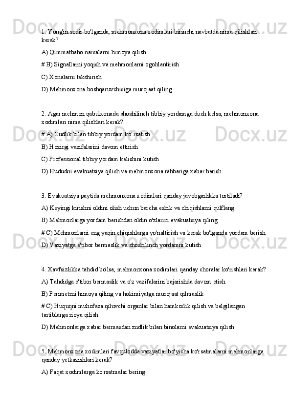 1.  Yong'in sodir bo'lganda, mehmonxona xodimlari birinchi navbatda nima qilish lari  
kerak?
A) Qimmatbaho narsalarni himoya qilish 
# B) Signallarni yoqish va mehmonlarni ogohlantirish
C) Xonalarni tekshirish
D) Mehmonxona boshqaruvchisiga murojaat qiling
2. Agar mehmon qabulxonada shoshilinch tibbiy yordamga duch kelsa, mehmonxona 
xodimlari nima qilishlari kerak?
# A) Zudlik bilan tibbiy yordam ko‘rsatish
B) Hozirgi vazifalarini davom ettirish
C) Professional tibbiy yordam kelishini kutish
D) Hududni evakuatsiya qilish va mehmonxona rahbariga xabar berish
3. Evakuatsiya paytida mehmonxona xodimlari qanday javobgarlikka tortiladi?
A) Keyingi kirishni oldini olish uchun barcha eshik va chiqishlarni qulflang
B) Mehmonlarga yordam berishdan oldin o'zlarini evakuatsiya qiling
# C) Mehmonlarni eng yaqin chiqishlarga yo'naltirish va kerak bo'lganda yordam berish
D) Vaziyatga e'tibor bermaslik va shoshilinch yordamni kutish
4. Xavfsizlikka tahdid bo'lsa, mehmonxona xodimlari qanday choralar ko'rishlari kerak?
A) Tahdidga e'tibor bermaslik va o'z vazifalarini bajarishda davom etish
B) Perimetrni himoya qiling va hokimiyatga murojaat qilmaslik
# C) Huquqni muhofaza qiluvchi organlar bilan hamkorlik qilish va belgilangan 
tartiblarga rioya qilish
D) Mehmonlarga xabar bermasdan zudlik bilan binolarni evakuatsiya qilish
5. Mehmonxona xodimlari favqulodda vaziyatlar bo'yicha ko'rsatmalarni mehmonlarga 
qanday yetkazishlari kerak?
A) Faqat xodimlarga ko'rsatmalar bering