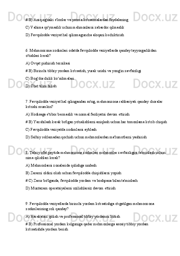 # B) Aniq og'zaki e'lonlar va yozma ko'rsatmalardan foydalaning
C) Vahima qo'ymaslik uchun mehmonlarni xabardor qilmaslik
D) Favqulodda vaziyat hal qilinmaguncha aloqani kechiktirish
6. Mehmonxona xodimlari odatda favqulodda vaziyatlarda qanday tayyorgarlikdan 
o'tishlari kerak?
A) Ovqat pishirish texnikasi
# B) Birinchi tibbiy yordam ko'rsatish, yurak urishi va yong'in xavfsizligi
C) Bog‘dorchilik ko‘nikmalari
D) Chet tilini bilish
7. Favqulodda vaziyat hal qilingandan so'ng, mehmonxona rahbariyati qanday choralar 
ko'rishi mumkin?
A) Hodisaga e'tibor bermaslik va normal faoliyatni davom ettirish
# B) Yaxshilash kerak bo'lgan yo'nalishlarni aniqlash uchun har tomonlama ko'rib chiqish
C) Favqulodda vaziyatda xodimlarni ayblash
D) Salbiy reklamadan qochish uchun mehmonlardan ma'lumotlarni yashirish
8. Tabiiy ofat paytida mehmonxona xodimlari mehmonlar xavfsizligini ta'minlash uchun 
nima qilishlari kerak?
A) Mehmonlarni xonalarida qolishga undash
B) Zararni oldini olish uchun favqulodda chiqishlarni yopish
# C) Zarur bo'lganda, favqulodda yordam va boshpana bilan ta'minlash
D) Muntazam operatsiyalarni uzilishlarsiz davom ettirish
9. Favqulodda vaziyatlarda birinchi yordam ko'rsatishga o'rgatilgan mehmonxona 
xodimlarining roli qanday?
A) Harakatsiz qolish va professional tibbiy yordamni kutish
# B) Professional yordam kelguniga qadar mehmonlarga asosiy tibbiy yordam 
ko'rsatishda yordam berish 