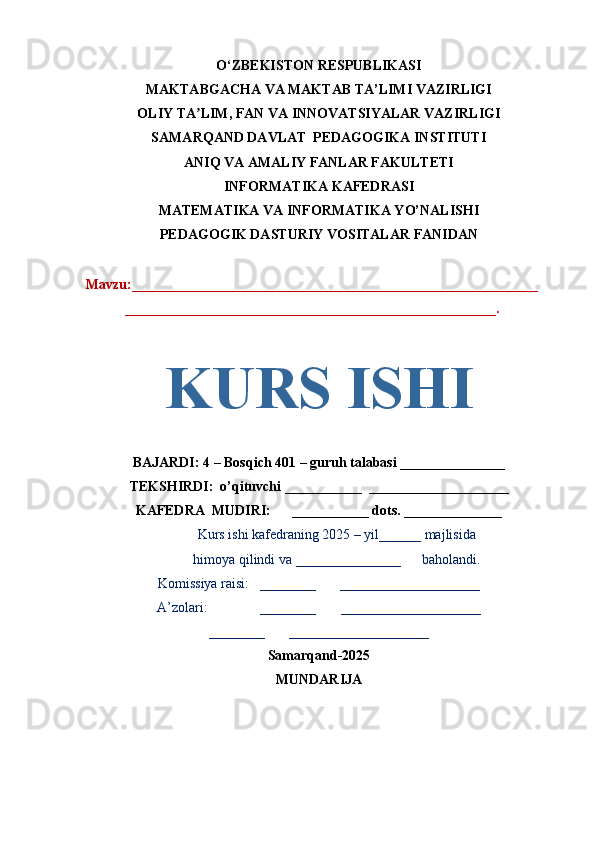 O‘ZBEKISTON RESPUBLIKASI
MAKTABGACHA VA MAKTAB TA’LIMI VAZIRLIGI
OLIY TA LIM, FAN VA INNOVATSIYALAR VAZIRLIGIʼ
SAMARQAND DAVLAT  PEDAGOGIKA INSTITUTI
ANIQ VA AMALIY FANLAR FAKULTETI
INFORMATIKA KAFEDRASI
MATEMATIKA VA INFORMATIKA YO’NALISHI
PEDAGOGIK DASTURIY VOSITALAR FANIDAN
Mavzu:__________________________________________________________
_____________________________________________________.
BAJARDI: 4 – Bosqich 401   – guruh talabasi _______________
TEKSHIRDI:  o’qituvchi ___________  ____________________
KAFEDRA  MUDIRI:      ___________ dots. ______________
Kurs ishi kafedraning 2025 – yil______ majlisida
himoya qilindi va _______________      baholandi.
Komissiya raisi:   ________       ____________________
A’zolari:               ________       ____________________
________       ____________________
Samarqand-2025
MUNDARIJAKURS ISHI 