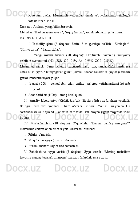 3. Rivojlantiruvchi:   Muammoli   vaziyatlar   orqali   o‘quvchilarning   ekologik
tafakkurini o‘stirish.
Dars turi:  Aralash, yangi bilim beruvchi. 
Metodlar:  "Kadrlar iyerarxiyasi", "Aqliy hujum", kichik laboratoriya tajribasi.
DARSNING BORISHI:
I.   Tashkiliy   qism   (5   daqiqa):   Sinfni   3   ta   guruhga   bo‘lish:   "Ekologlar",
"Kimyogarlar", "Sanoatchilar".
II.   Yangi   mavzu   bayoni   (20   daqiqa):   O‘qituvchi   havoning   kimyoviy
tarkibini tushuntiradi (N2 - 78%, O2 - 21%, Ar - 0.93%, CO2 - 0.03%).
Muammoli   savol:   "Nima   uchun   o‘rmonlarda   havo   toza,   sanoat   shaharlarida   esa
nafas olish qiyin?"   Kimyogarlar guruhi javobi:   Sanoat zonalarida quyidagi zaharli
gazlar konsentratsiyasi yuqori:
1. Is   gazi   ( CO )   –   gemoglobin   bilan   birikib,   kislorod   yetishmasligini   keltirib
chiqaradi.
2. Azot oksidlari ( NOx ) – smog hosil qiladi.
III.   Amaliy   laboratoriya   (Kichik   tajriba):   Shisha   idish   ichida   sham   yoqiladi.
So‘ngra   idish   usti   yopiladi.   Sham   o‘chadi.   Xulosa:   Yonish   jarayonida   O2
sarflanadi va CO2 ajraladi. Sanoatda ham xuddi shu jarayon gigant miqyosda sodir
bo‘ladi.
IV.   Mustahkamlash   (10   daqiqa):   O‘quvchilar   "Havoni   qanday   asraymiz?"
mavzusida chizmalar chizishadi yoki klaster to‘ldirishadi.
1. Filtrlar o‘rnatish.
2. Muqobil energiya (quyosh, shamol).
3. "Yashil makon" loyihasida qatnashish.
V.   Baholash   va   uyga   vazifa   (5   daqiqa):   Uyga   vazifa:   "Mening   mahallam
havosini qanday tozalash mumkin?" mavzusida kichik esse yozish.
10 