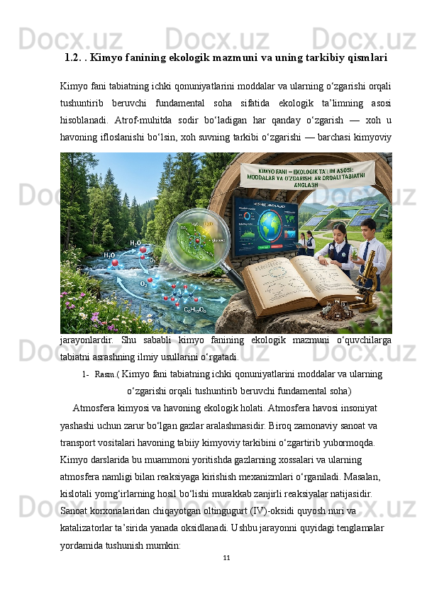 1.2. . Kimyo fanining ekologik mazmuni va uning tarkibiy qismlari
Kimyo fani tabiatning ichki qonuniyatlarini moddalar va ularning o‘zgarishi orqali
tushuntirib   beruvchi   fundamental   soha   sifatida   ekologik   ta’limning   asosi
hisoblanadi.   Atrof-muhitda   sodir   bo‘ladigan   har   qanday   o‘zgarish   —   xoh   u
havoning ifloslanishi bo‘lsin, xoh suvning tarkibi o‘zgarishi — barchasi kimyoviy
jarayonlardir.   Shu   sababli   kimyo   fanining   ekologik   mazmuni   o‘quvchilarga
tabiatni asrashning ilmiy usullarini o‘rgatadi.  
1- Rasm.(  Kimyo fani tabiatning ichki qonuniyatlarini moddalar va ularning
o‘zgarishi orqali tushuntirib beruvchi fundamental soha )
Atmosfera kimyosi va havoning ekologik holati . Atmosfera havosi insoniyat 
yashashi uchun zarur bo‘lgan gazlar aralashmasidir. Biroq zamonaviy sanoat va 
transport vositalari havoning tabiiy kimyoviy tarkibini o‘zgartirib yubormoqda. 
Kimyo darslarida bu muammoni yoritishda gazlarning xossalari va ularning 
atmosfera namligi bilan reaksiyaga kirishish mexanizmlari o‘rganiladi. Masalan, 
kislotali yomg‘irlarning hosil bo‘lishi murakkab zanjirli reaksiyalar natijasidir. 
Sanoat korxonalaridan chiqayotgan oltingugurt (IV)-oksidi quyosh nuri va 
katalizatorlar ta’sirida yanada oksidlanadi. Ushbu jarayonni quyidagi tenglamalar 
yordamida tushunish mumkin:
11 