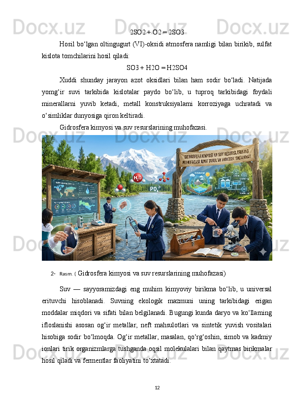 2SO2 + O2 = 2SO3
Hosil bo‘lgan oltingugurt (VI)-oksidi atmosfera namligi bilan birikib, sulfat
kislota tomchilarini hosil qiladi:
SO3 + H2O = H2SO4
Xuddi   shunday   jarayon   azot   oksidlari   bilan   ham   sodir   bo‘ladi.   Natijada
yomg‘ir   suvi   tarkibida   kislotalar   paydo   bo‘lib,   u   tuproq   tarkibidagi   foydali
minerallarni   yuvib   ketadi,   metall   konstruksiyalarni   korroziyaga   uchratadi   va
o‘simliklar dunyosiga qiron keltiradi.
Gidrosfera kimyosi va suv resurslarining muhofazasi.
2- Rasm. (  Gidrosfera kimyosi va suv resurslarining muhofazasi)
Suv   —   sayyoramizdagi   eng   muhim   kimyoviy   birikma   bo‘lib,   u   universal
erituvchi   hisoblanadi.   Suvning   ekologik   mazmuni   uning   tarkibidagi   erigan
moddalar miqdori va sifati bilan belgilanadi. Bugungi kunda daryo va ko‘llarning
ifloslanishi   asosan   og‘ir   metallar,   neft   mahsulotlari   va   sintetik   yuvish   vositalari
hisobiga sodir bo‘lmoqda. Og‘ir metallar, masalan, qo‘rg‘oshin, simob va kadmiy
ionlari  tirik organizmlarga tushganda  oqsil  molekulalari  bilan qaytmas  birikmalar
hosil qiladi va fermentlar faoliyatini to‘xtatadi.
12 