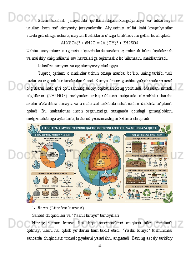 Suvni   tozalash   jarayonida   qo‘llaniladigan   koagulyatsiya   va   adsorbsiya
usullari   ham   sof   kimyoviy   jarayonlardir.   Alyuminiy   sulfat   kabi   koagulyantlar
suvda gidrolizga uchrab, mayda iflosliklarni o‘ziga biriktiruvchi gellar hosil qiladi:
Al2(SO4)3 + 6H2O = 2Al(OH)3 + 3H2SO4
Ushbu   jarayonlarni   o‘rganish   o‘quvchilarda   suvdan   tejamkorlik  bilan   foydalanish
va maishiy chiqindilarni suv havzalariga oqizmaslik ko‘nikmasini shakllantiradi.
Litosfera kimyosi va agrokimyoviy ekologiya
Tuproq   qatlami   o‘simliklar   uchun   ozuqa   manbai   bo‘lib,   uning   tarkibi   turli
tuzlar va organik birikmalardan iborat. Kimyo fanining ushbu yo‘nalishida mineral
o‘g‘itlarni noto‘g‘ri qo‘llashning salbiy oqibatlari keng yoritiladi. Masalan, nitratli
o‘g‘itlarni   (NH4NO3)   me’yordan   ortiq   ishlatish   natijasida   o‘simliklar   barcha
azotni o‘zlashtira olmaydi va u mahsulot tarkibida nitrat ionlari shaklida to‘planib
qoladi.   Bu   mahsulotlar   inson   organizmiga   tushganda   qondagi   gemoglobinni
metgemolobinga aylantirib, kislorod yetishmasligini keltirib chiqaradi.
1- Rasm. (Litosfera kimyosi)
Sanoat chiqindilari va "Yashil kimyo" tamoyillari
Hozirgi   zamon   kimyo   fani   faqat   muammolarni   aniqlash   bilan   cheklanib
qolmay,   ularni   hal   qilish   yo‘llarini   ham   taklif   etadi.   "Yashil   kimyo"   tushunchasi
sanoatda   chiqindisiz   texnologiyalarni   yaratishni   anglatadi.   Buning   asosiy   tarkibiy
13 