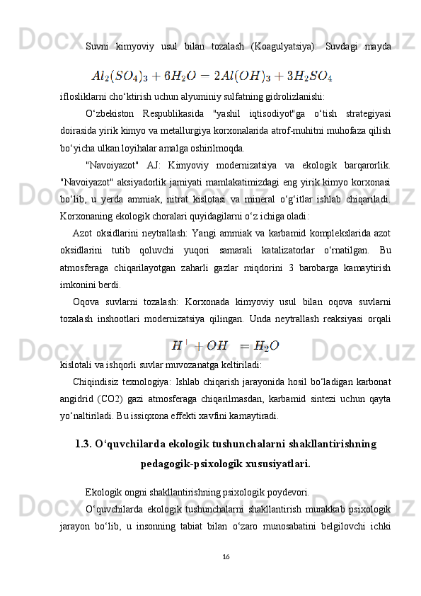 Suvni   kimyoviy   usul   bilan   tozalash   (Koagulyatsiya):   Suvdagi   mayda
iflosliklarni cho‘ktirish uchun alyuminiy sulfatning gidrolizlanishi:
O‘zbekiston   Respublikasida   "yashil   iqtisodiyot"ga   o‘tish   strategiyasi
doirasida yirik kimyo va metallurgiya korxonalarida atrof-muhitni muhofaza qilish
bo‘yicha ulkan loyihalar amalga oshirilmoqda.
"Navoiyazot"   AJ:   Kimyoviy   modernizatsiya   va   ekologik   barqarorlik.
"Navoiyazot"  aksiyadorlik  jamiyati  mamlakatimizdagi   eng yirik kimyo  korxonasi
bo‘lib,   u   yerda   ammiak,   nitrat   kislotasi   va   mineral   o‘g‘itlar   ishlab   chiqariladi.
Korxonaning ekologik choralari quyidagilarni o‘z ichiga oladi :
Azot   oksidlarini   neytrallash:   Yangi   ammiak   va   karbamid   komplekslarida   azot
oksidlarini   tutib   qoluvchi   yuqori   samarali   katalizatorlar   o‘rnatilgan.   Bu
atmosferaga   chiqarilayotgan   zaharli   gazlar   miqdorini   3   barobarga   kamaytirish
imkonini berdi.
Oqova   suvlarni   tozalash:   Korxonada   kimyoviy   usul   bilan   oqova   suvlarni
tozalash   inshootlari   modernizatsiya   qilingan.   Unda   neytrallash   reaksiyasi   orqali
kislotali va ishqorli suvlar muvozanatga keltiriladi:
Chiqindisiz  texnologiya:   Ishlab chiqarish jarayonida hosil  bo‘ladigan karbonat
angidrid   (CO2)   gazi   atmosferaga   chiqarilmasdan,   karbamid   sintezi   uchun   qayta
yo‘naltiriladi. Bu issiqxona effekti xavfini kamaytiradi.
1.3. O‘quvchilarda ekologik tushunchalarni shakllantirishning
pedagogik-psixologik xususiyatlari.
Ekologik ongni shakllantirishning psixologik poydevori.
O‘quvchilarda   ekologik   tushunchalarni   shakllantirish   murakkab   psixologik
jarayon   bo‘lib,   u   insonning   tabiat   bilan   o‘zaro   munosabatini   belgilovchi   ichki
16 