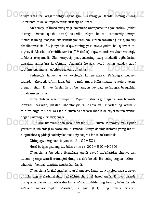 dunyoqarashini   o‘zgartirishga   qaratilgan.   Psixologiya   fanida   ekologik   ong
"ekotsentrik" va "antropotsentrik" turlarga bo‘linadi.
An’anaviy   ta’limda   uzoq   vaqt   davomida   antropotsentrik   yondashuv   (tabiat
insonga   xizmat   qilishi   kerak)   ustunlik   qilgan   bo‘lsa,   zamonaviy   kimyo
metodikasining   maqsadi   ekotsentrik   yondashuvni   (inson   tabiatning   bir   qismidir)
shakllantirishdir.   Bu   jarayonda   o‘quvchining   yosh   xususiyatlari   hal   qiluvchi   rol
o‘ynaydi. Masalan, o‘smirlik davrida (7-9 sinflar) o‘quvchilarda mavhum mantiqiy
tafakkur   rivojlanadi.   Ular   kimyoviy   jarayonlarning   uzoq   muddatli   oqibatlarini,
masalan,   atmosfera   tarkibining   o‘zgarishi   kelajak   avlod   uchun   qanday   xavf
tug‘dirishini anglash qobiliyatiga ega bo‘ladilar.
Pedagogik   tamoyillar   va   ekologik   kompetensiya.   Pedagogik   nuqtayi
nazardan   ekologik   ta’lim   faqat   bilim   berish   emas,   balki   shaxsning   xulq-atvorini
o‘zgartirishdir.   Kimyo   darslarida   ushbu   jarayon   quyidagi   pedagogik   bosqichlar
orqali amalga oshadi:
Idrok   etish   va   sezish   bosqichi:   O‘quvchi   tabiatdagi   o‘zgarishlarni   bevosita
kuzatadi.   Masalan,   maktab   laboratoriyasida   kislota   va   ishqorlarning   o‘simlik
to‘qimalariga   ta’sirini   ko‘rgan   o‘quvchida   "zaharli   moddalar   hayot   uchun   xavfli"
degan psixologik his uyg‘onadi.
Bilimlarni   tizimlashtirish   (Mantiqiy   tahlil):   O‘quvchi   kimyoviy   reaksiyalar
yordamida tabiatdagi muvozanatni tushunadi. Kimyo darsida kislotali yomg‘irlarni
o‘rganishda quyidagi reaksiyalar mantiqiy zanjir sifatida ko‘rsatiladi:
Oltingugurtning havoda yonishi: S + O2 = SO2
Hosil bo'lgan gazning suv bilan birikishi: SO2 + H2O = H2SO3
O‘quvchi   ushbu   oddiy   formulalar   orqali   zavod   mo‘rilaridan   chiqayotgan
tutunning   nega   zararli   ekanligini   ilmiy   asoslab   beradi.   Bu   uning   ongida   "bilim   -
ishonch - faoliyat" zanjirini mustahkamlaydi.
O‘quvchilarda ekologik his-tuyg‘ularni rivojlantirish. Psixologiyada hissiyot
bilimlarning   o‘zlashtirilishini   tezlashtiruvchi   omil   hisoblanadi.   Kimyo   darsida
quruq raqamlar va formulalardan ko‘ra, o‘sha moddalarning hayotiy ta’siri haqida
so‘zlash   samaraliroqdir.   Masalan,   is   gazi   (CO)   ning   toksik   ta’sirini
17 