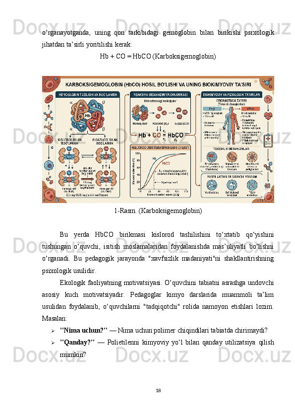 o‘rganayotganda,   uning   qon   tarkibidagi   gemoglobin   bilan   birikishi   psixologik
jihatdan ta’sirli yoritilishi kerak:
Hb + CO = HbCO (Karboksigemoglobin)
1-Rasm. (Karboksigemoglobin)
Bu   yerda   HbCO   birikmasi   kislorod   tashilishini   to‘xtatib   qo‘yishini
tushungan   o‘quvchi,   isitish   moslamalaridan   foydalanishda   mas’uliyatli   bo‘lishni
o‘rganadi.   Bu   pedagogik   jarayonda   "xavfsizlik   madaniyati"ni   shakllantirishning
psixologik usulidir.
Ekologik faoliyatning motivatsiyasi.  O‘quvchini tabiatni asrashga undovchi
asosiy   kuch   motivatsiyadir.   Pedagoglar   kimyo   darslarida   muammoli   ta’lim
usulidan   foydalanib,   o‘quvchilarni   "tadqiqotchi"   rolida   namoyon   etishlari   lozim.
Masalan:
 "Nima uchun?"  — Nima uchun polimer chiqindilari tabiatda chirimaydi?
 "Qanday?"   —   Polietilenni   kimyoviy   yo‘l   bilan   qanday   utilizatsiya   qilish
mumkin?
18 
