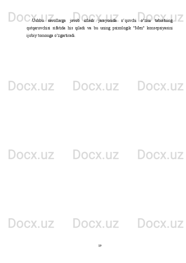 Ushbu   savollarga   javob   izlash   jarayonida   o‘quvchi   o‘zini   tabiatning
qutqaruvchisi   sifatida   his   qiladi   va   bu   uning   psixologik   "Men"   konsepsiyasini
ijobiy tomonga o‘zgartiradi.
19 