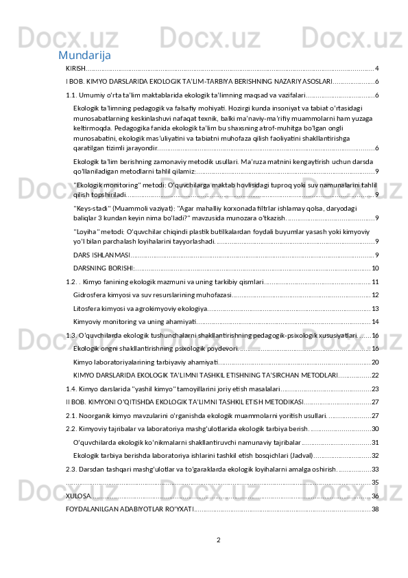 Mundarija
KIRISH ...................................................................................................................................................... 4
I BOB. KIMYO DARSLARIDA EKOLOGIK TA’LIM-TARBIYA BERISHNING NAZARIY ASOSLARI ...................... 6
1.1. Umumiy o‘rta ta’lim maktablarida ekologik ta’limning maqsad va vazifalari. ................................... 6
Ekologik ta’limning pedagogik va falsafiy mohiyati. Hozirgi kunda insoniyat va tabiat o‘rtasidagi 
munosabatlarning keskinlashuvi nafaqat texnik, balki ma’naviy-ma’rifiy muammolarni ham yuzaga 
keltirmoqda. Pedagogika fanida ekologik ta’lim bu shaxsning atrof-muhitga bo‘lgan ongli 
munosabatini, ekologik mas’uliyatini va tabiatni muhofaza qilish faoliyatini shakllantirishga 
qaratilgan tizimli jarayondir. ................................................................................................................ 6
Ekologik ta’lim berishning zamonaviy metodik usullari. Ma’ruza matnini kengaytirish uchun darsda 
qo‘llaniladigan metodlarni tahlil qilamiz: ............................................................................................. 9
"Ekologik monitoring" metodi: O‘quvchilarga maktab hovlisidagi tuproq yoki suv namunalarini tahlil
qilish topshiriladi. ................................................................................................................................ 9
"Keys-stadi" (Muammoli vaziyat): "Agar mahalliy korxonada filtrlar ishlamay qolsa, daryodagi 
baliqlar 3 kundan keyin nima bo‘ladi?" mavzusida munozara o‘tkazish. ............................................. 9
"Loyiha" metodi: O‘quvchilar chiqindi plastik butilkalardan foydali buyumlar yasash yoki kimyoviy 
yo‘l bilan parchalash loyihalarini tayyorlashadi. .................................................................................. 9
DARS ISHLANMASI ............................................................................................................................... 9
DARSNING BORISHI: ........................................................................................................................... 10
1.2. . Kimyo fanining ekologik mazmuni va uning tarkibiy qismlari ........................................................ 11
Gidrosfera kimyosi va suv resurslarining muhofazasi. ....................................................................... 12
Litosfera kimyosi va agrokimyoviy ekologiya ..................................................................................... 13
Kimyoviy monitoring va uning ahamiyati ........................................................................................... 14
1.3. O‘quvchilarda ekologik tushunchalarni shakllantirishning pedagogik-psixologik xususiyatlari. ...... 16
Ekologik ongni shakllantirishning psixologik poydevori. .................................................................... 16
Kimyo laboratoriyalarining tarbiyaviy ahamiyati. .............................................................................. 20
KIMYO DARSLARIDA EKOLOGIK TA’LIMNI TASHKIL ETISHNING TA’SIRCHAN METODLARI ................. 22
1.4. Kimyo darslarida "yashil kimyo" tamoyillarini joriy etish masalalari. .............................................. 23
II BOB. KIMYONI O‘QITISHDA EKOLOGIK TA’LIMNI TASHKIL ETISH METODIKASI ................................... 27
2.1. Noorganik kimyo mavzularini o‘rganishda ekologik muammolarni yoritish usullari. ...................... 27
2.2. Kimyoviy tajribalar va laboratoriya mashg‘ulotlarida ekologik tarbiya berish. ............................... 30
O‘quvchilarda ekologik ko‘nikmalarni shakllantiruvchi namunaviy tajribalar .................................... 31
Ekologik tarbiya berishda laboratoriya ishlarini tashkil etish bosqichlari (Jadval) .............................. 32
2.3. Darsdan tashqari mashg‘ulotlar va to‘garaklarda ekologik loyihalarni amalga oshirish. ................. 33
. .............................................................................................................................................................. 35
XULOSA .................................................................................................................................................. 36
FOYDALANILGAN ADABIYOTLAR RO‘YXATI ............................................................................................ 38
2 