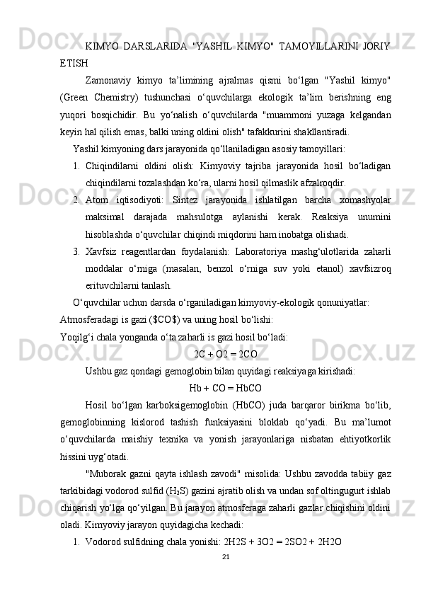 KIMYO   DARSLARIDA   "YASHIL   KIMYO"   TAMOYILLARINI   JORIY
ETISH 
Zamonaviy   kimyo   ta’limining   ajralmas   qismi   bo‘lgan   "Yashil   kimyo"
( Green   Chemistry )   tushunchasi   o‘quvchilarga   ekologik   ta’lim   berishning   eng
yuqori   bosqichidir.   Bu   yo‘nalish   o‘quvchilarda   "muammoni   yuzaga   kelgandan
keyin hal qilish emas, balki uning oldini olish" tafakkurini shakllantiradi.
Yashil kimyoning dars jarayonida qo‘llaniladigan asosiy tamoyillari:
1. Chiqindilarni   oldini   olish:   Kimyoviy   tajriba   jarayonida   hosil   bo‘ladigan
chiqindilarni tozalashdan ko‘ra, ularni hosil qilmaslik afzalroqdir.
2. Atom   iqtisodiyoti:   Sintez   jarayonida   ishlatilgan   barcha   xomashyolar
maksimal   darajada   mahsulotga   aylanishi   kerak.   Reaksiya   unumini
hisoblashda o‘quvchilar chiqindi miqdorini ham inobatga olishadi.
3. Xavfsiz   reagentlardan   foydalanish:   Laboratoriya   mashg‘ulotlarida   zaharli
moddalar   o‘rniga   (masalan,   benzol   o‘rniga   suv   yoki   etanol)   xavfsizroq
erituvchilarni tanlash.
O‘quvchilar uchun darsda o‘rganiladigan kimyoviy-ekologik qonuniyatlar:
Atmosferadagi is gazi ( $CO$ ) va uning hosil bo‘lishi:
Yoqilg‘i chala yonganda o‘ta zaharli is gazi hosil bo‘ladi:
2C + O2 = 2CO
Ushbu gaz qondagi gemoglobin bilan quyidagi reaksiyaga kirishadi:
Hb + CO = HbCO
Hosil   bo‘lgan   karboksigemoglobin   ( HbCO )   juda   barqaror   birikma   bo‘lib,
gemoglobinning   kislorod   tashish   funksiyasini   bloklab   qo‘yadi.   Bu   ma’lumot
o‘quvchilarda   maishiy   texnika   va   yonish   jarayonlariga   nisbatan   ehtiyotkorlik
hissini uyg‘otadi.
"Muborak   gazni   qayta   ishlash   zavodi"   misolida:   Ushbu   zavodda   tabiiy   gaz
tarkibidagi vodorod sulfid ( H
2 S ) gazini ajratib olish va undan sof oltingugurt ishlab
chiqarish yo‘lga qo‘yilgan. Bu jarayon atmosferaga zaharli gazlar chiqishini oldini
oladi. Kimyoviy jarayon quyidagicha kechadi:
1. Vodorod sulfidning chala yonishi:  2H2S + 3O2 = 2SO2 + 2H2O
21 