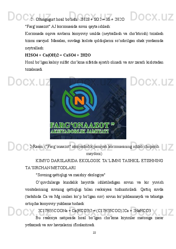 2. Oltingugurt hosil bo‘lishi:  2H2S + SO2 = 3S + 2H2O
"Farg‘onaazot" AJ korxonasida suvni qayta ishlash:
Korxonada   oqova   suvlarni   kimyoviy   usulda   (neytrallash   va   cho‘ktirish)   tozalash
tizimi mavjud. Masalan, suvdagi  kislota qoldiqlarini so‘ndirilgan ohak yordamida
neytrallash:
H2SO4 + Ca(OH)2 = CaSO4 + 2H2O
Hosil bo‘lgan kalsiy sulfat cho‘kma sifatida ajratib olinadi va suv zararli kislotadan
tozalanadi. 
2-Rasm. ( "Farg‘onaazot" aksiyadorlik jamiyati korxonasining ishlab chiqarish
maydoni)
KIMYO DARSLARIDA EKOLOGIK TA’LIMNI TASHKIL ETISHNING
TA’SIRCHAN METODLARI
"Suvning qattiqligi va maishiy ekologiya"
O‘quvchilarga   kundalik   hayotda   ishlatiladigan   sovun   va   kir   yuvish
vositalarining   suvning   qattiqligi   bilan   reaksiyasi   tushuntiriladi.   Qattiq   suvda
(tarkibida   Ca   va   Mg   ionlari   ko‘p   bo‘lgan   suv)   sovun   ko‘piklanmaydi   va   tabiatga
ortiqcha kimyoviy yuklama tushadi:
2C17H35COONa + Ca(HCO3)2 = (C17H35COO)2Ca + 2NaHCO3
Bu   reaksiya   natijasida   hosil   bo‘lgan   cho‘kma   kiyimlar   matosiga   zarar
yetkazadi va suv havzalarini ifloslantiradi.
22 