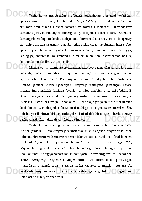 Yashil   kimyoning   falsafasi   profilaktik   yondashuvga   asoslanadi,   ya’ni   har
qanday   zararli   modda   yoki   chiqindini   keyinchalik   yo‘q   qilishdan   ko‘ra,   uni
umuman   hosil   qilmaslik   ancha   samarali   va   xavfsiz   hisoblanadi.   Bu   yondashuv
kimyoviy   jarayonlarni   loyihalashning   yangi   bosqichini   boshlab   berdi.   Endilikda
kimyogarlar nafaqat mahsulot olishga, balki bu mahsulot qanday sharoitda, qanday
xomashyo asosida va qanday oqibatlar bilan ishlab chiqarilayotganiga ham e’tibor
qaratmoqda.   Shu   sababli   yashil   kimyo   nafaqat   kimyo   fanining,   balki   ekologiya,
biologiya,   energetika   va   muhandislik   fanlari   bilan   ham   chambarchas   bog‘liq
bo‘lgan kompleks ilmiy yo‘nalishdir.
Mazkur yo‘nalishning asosiy mazmuni kimyoviy reaksiyalar samaradorligini
oshirish,   zaharli   moddalar   miqdorini   kamaytirish   va   energiya   sarfini
optimallashtirishdan   iborat.   Bu   jarayonda   atom   iqtisodiyoti   muhim   tushuncha
sifatida   qaraladi.   Atom   iqtisodiyoti   kimyoviy   reaksiyada   qatnashgan   barcha
atomlarning   qanchalik   darajada   foydali   mahsulot   tarkibiga   o‘tganini   ifodalaydi.
Agar   reaksiyada   barcha   atomlar   yakuniy   mahsulotga   aylansa,   bunday   jarayon
ekologik jihatdan eng maqbul hisoblanadi. Aksincha, agar qo‘shimcha mahsulotlar
hosil   bo‘lsa,   ular   chiqindi   sifatida   atrof-muhitga   zarar   yetkazishi   mumkin.   Shu
sababli   yashil   kimyo   birikish   reaksiyalarini   afzal   deb   hisoblaydi,   chunki   bunday
reaksiyalarda chiqindilar deyarli hosil bo‘lmaydi.
Yashil   kimyo   shuningdek   xavfsiz   sintez   usullarini   ishlab   chiqishga   katta
e’tibor qaratadi. Bu esa kimyoviy tajribalar va ishlab chiqarish jarayonlarida inson
salomatligiga zarar  yetkazmaydigan moddalar va texnologiyalardan foydalanishni
anglatadi. Ayniqsa, ta’lim jarayonida bu yondashuv muhim ahamiyatga ega bo‘lib,
o‘quvchilarning   xavfsizligini   ta’minlash   bilan   birga   ularda   ekologik   ongni   ham
shakllantiradi.   Energiya   samaradorligi   ham   yashil   kimyoning   muhim   jihatlaridan
biridir.   Kimyoviy   jarayonlarni   yuqori   harorat   va   bosim   talab   qilmaydigan
sharoitlarda   o‘tkazish   orqali   energiya   sarfini   kamaytirish   mumkin.   Bu   esa   o‘z
navbatida   issiqxona   gazlari   chiqishini   kamaytirishga   va   global   iqlim   o‘zgarishini
sekinlashtirishga yordam beradi.
24 